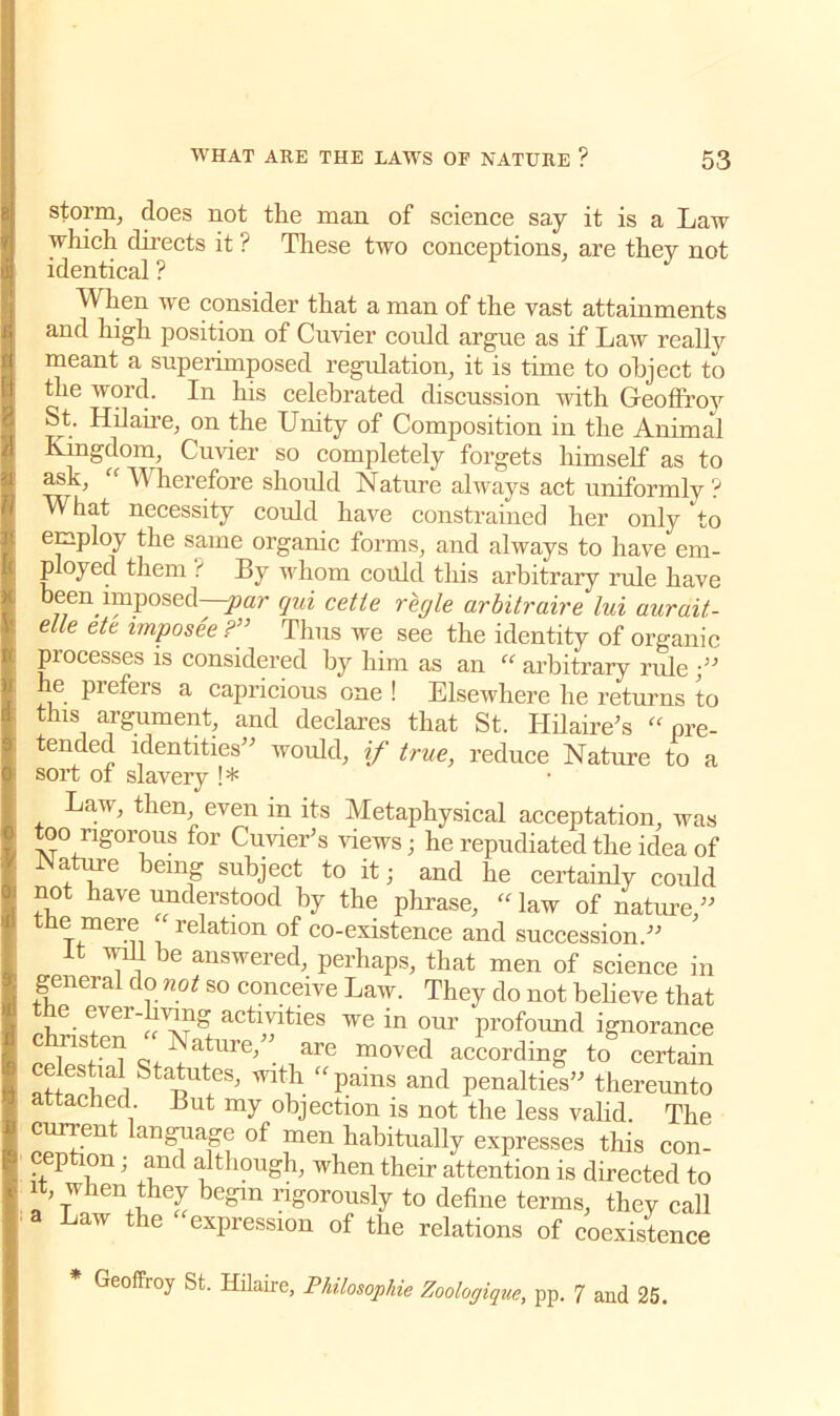 storm, does not the man of science say it is a Law which directs it ? These two conceptions, are they not identical ? When we consider that a man of the vast attainments and high position of Cuvier could argue as if Law really meant a superimposed regulation, it is time to object to the word. In his celebrated discussion with Geoffroy St. Hilaire, on the Unity of Composition in the Animal Kingdom, Cuvier so completely forgets himself as to ask, “ Wherefore should Nature always act uniformly ? What necessity could have constrained her only to employ the same organic forms, and always to have em- ployed them ? By whom could this arbitrary rule have been imposed -par qui cette regie arbitraire lui aurait- elle ete imposee ?” Thus we see the identity of organic processes is considered by him as an “ arbitrary ride he prefers a capricious one ! Elsewhere he returns to this argument, and declares that St. Hilaire’s “ pre- tended identities” would, if true, reduce Nature to a sort of slavery !* Law, then, even m its Metaphysical acceptation, was too rigorous for Cuvier’s views; he repudiated the idea of a me eing subject to it; and he certainly could not have understood by the phrase, “law of nature,” the mere ‘ relation of co-existence and succession.” it will be answered, perhaps, that men of science in general do not so conceive Law. They do not believe that the ever-living activities we in our profound ignorance f t-/:- m°ved according to certain celestial Statutes’ with “pains and penalties” thereunto attached But my objection is not the less valid. The current language of men habitually expresses this con- ception ; and although, when their attention is directed to it when they begin rigorously to define terms, thev call a Law the expression of the relations of coexistence ■ Geoffroy St. Hilaire, Philosophic Zoologique, pp. 7 and 25.