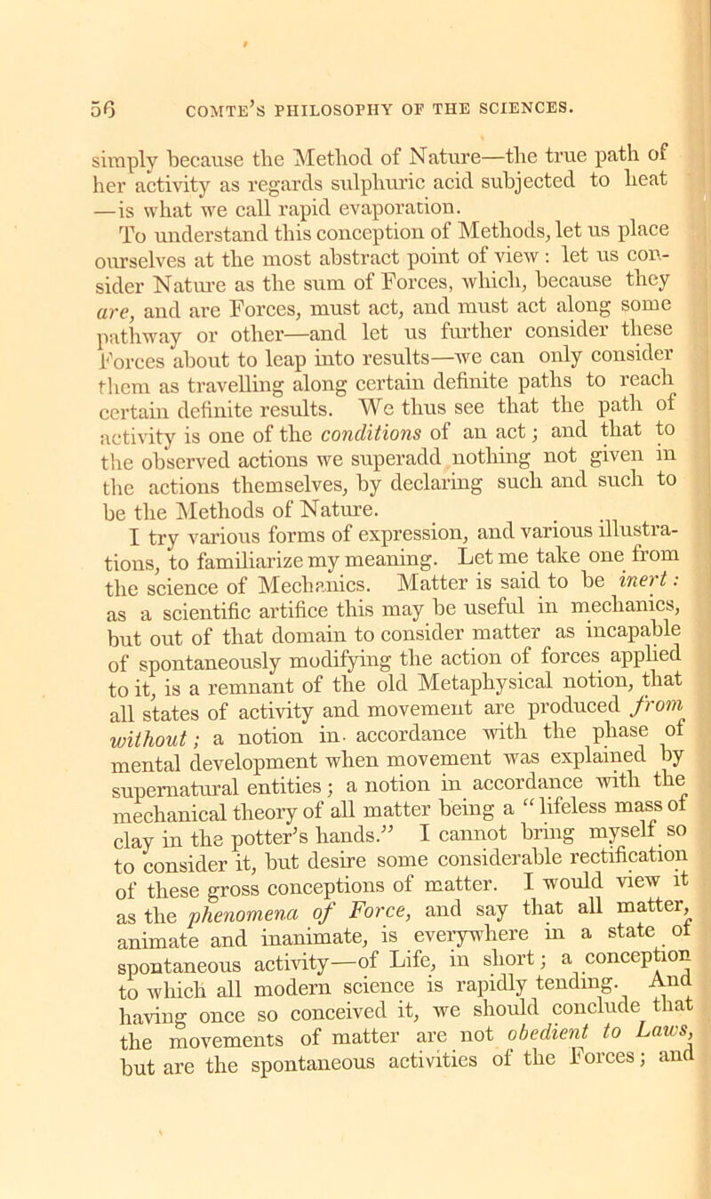 simply because the Method of Nature—the true path of her activity as regards sulphuric acid subjected to heat —is what we call rapid evaporation. To understand this conception of Methods, let us place ourselves at the most abstract point of view: let us con- sider Nature as the sum of Forces, which, because they are, and are Forces, must act, and must act along some pathway or other—and let us further consider these Forces about to leap into results—we can only consider them as travelling along certain definite paths to reach certain definite results. We thus see that the path of activity is one of the conditions of an act; and that to the observed actions we superadd nothing not given in the actions themselves, by declaring such and such to be the Methods of Nature. I try various forms of expression, and various illustra- tions, to familiarize my meaning. Let me take one from the science of Mechanics. Matter is said to be inert: as a scientific artifice this may be useful in mechanics, but out of that domain to consider matter as incapable of spontaneously modifying the action of forces applied to it, is a remnant of the old Metaphysical notion, that all states of activity and movement are produced from, without; a notion in- accordance with the phase of mental development when movement was explained by supernatural entities; a notion in accordance with the mechanical theory of all matter being a “lifeless mass of clay in the potter’s hands.” I cannot bring myself so to consider it, but desire some considerable rectification of these gross conceptions of matter. I would view it as the phenomena of Force, and say that all matter, animate and inanimate, is everywhere m a state ot spontaneous activity—of Life, in short; a conception to which all modern science is rapidly tending. And having once so conceived it, we should conclude that the movements of matter are not obedient to Laws, but are the spontaneous activities of the Forces; and