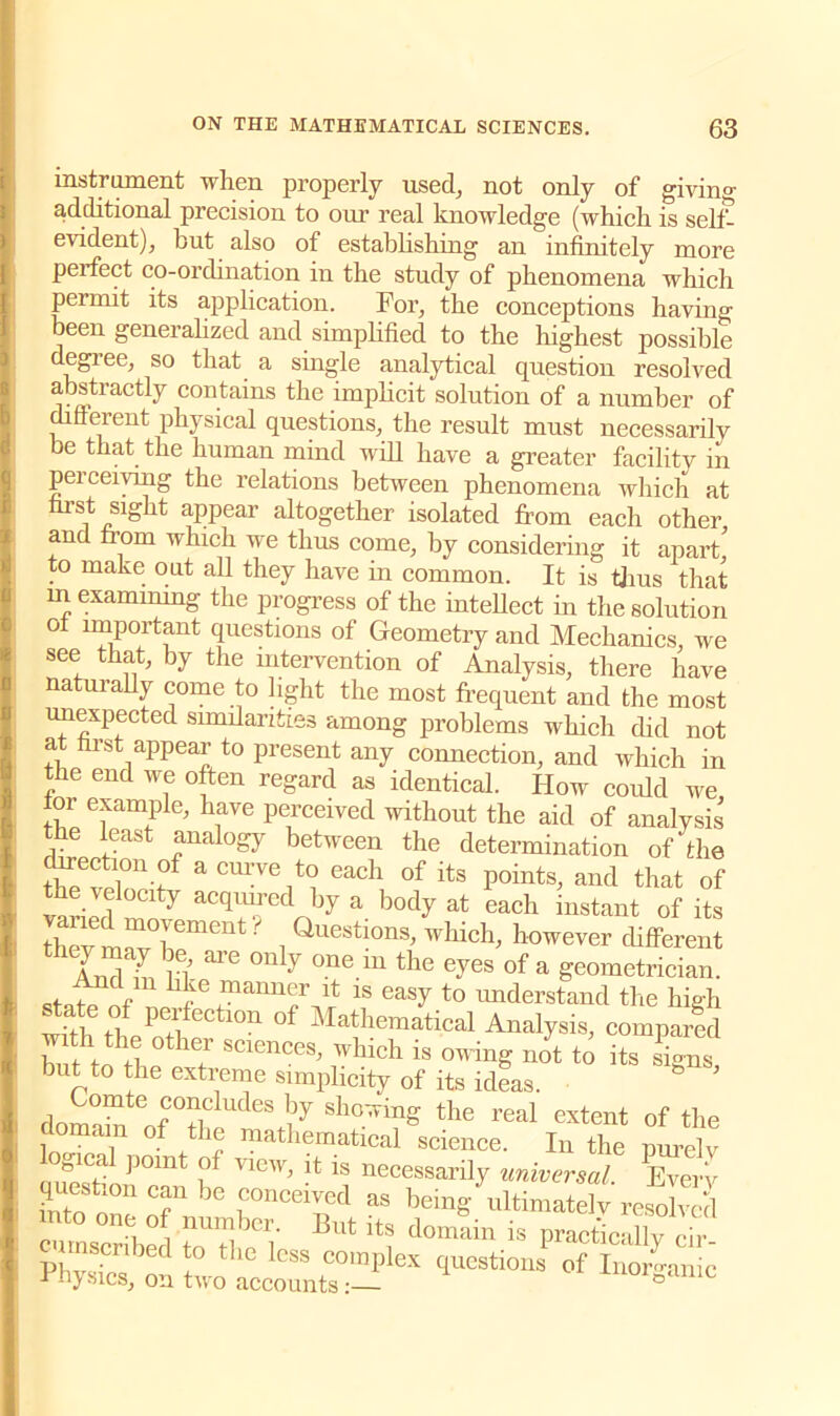 instrument when properly used; not only of givin°- additional precision to our real knowledge (which is self- evident), but also of establishing an infinitely more perfect co-ordination in the study of phenomena which permit its application. For, the conceptions having been generalized and simplified to the highest possible degree, so that a single analytical question resolved abstractly contains the implicit solution of a number of different physical questions, the result must necessarily be that the human mind will have a greater facilitv in peiceiving the relations between phenomena which at first sight appear altogether isolated from each other and from which we thus come, by considering it apart'' to make out all they have in common. It is thus that in examining the progress of the intellect in the solution ot important questions of Geometry and Mechanics, we see that, by the intervention of Analysis, there have naturally come to light the most frequent and the most unexpected similarities among problems which did not at first appear to present any connection, and which in the end we often regard as identical. How could we, 01 example, have perceived without the aid of analysis the least analogy between the determination of the tWpTn>f acm:ve1t° each of its Points, and that of SvJrl 7 acquired by a body at each instant of its thev ir°rment' i Questlons> which, however different IZ l ai’e °nly °ne iu the e^es of a geometrician. ... , h,le manner it is easy to understand the high whh tb P!l Ctl°n °f Mathematical Analysis, compared but to T SC1CnCeS’ !Which is not to its signs, but to the extreme simplicity of its ideas. omte concludes by showing the real extent of the domain of the mathematical science. In the purely mSshnP°mt l°f V1CW' 1S necessai% universal. Every questmn can be conceived as being ultimately resolved lie o number. But its domain is practically cir PWs 5° thC lGSS C°raPlex bastions of Inorganic Physics, on two accounts:— a
