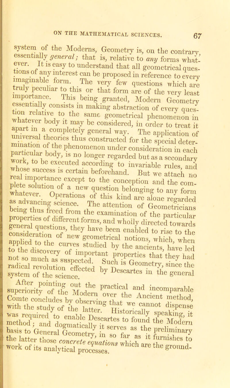 system of the Moderns, Geometry is, on the contrary essentially general; that is, relative to any forms what- ever. It is easy to understand that all geometrical ques- 10ns of any interest can be proposed in reference to every imaginable form. The very few questions which are truly peculiar to this or that form are of the very least importance. This being granted, Modern Geometry essentially consists m making abstraction of every queZ ion relative to the same geometrical phenomenon in anhiteinrab°dy iTf ^ COnsidered; iu order to treat it apart m a completely general way. The application of Son rriUS C°n8trnc?d fOT the sP®cial deter- mination of the phenomenon under consideration in each l,S 1 e T l0ng r regarded but as a secondary work, to he executed according to invariable rides and whose success is certain beforehand. But we attach no real importance except to the conception and the com plete solution of a new question belonging to any form whatever. Operations of this kind Je alone regarded as advancing science. The attention of Geometricians being thus freed from the examination of the particular 'T®' ’S‘d Wh°ily directe‘‘ towards general questions, they have been enabled to rise to the of new geometrical notions,wS when Tphed to the curves studied by the ancients have led not s6o ST °f P«s th^they h not so much as suspected. Such is Geometry since the radical revolution effected by Descartes htZ i system of the science. 7 rtes m the general »unSritr“t]w °M P6 pracl!cal and tncomparable basis to General Geometry* ^7^