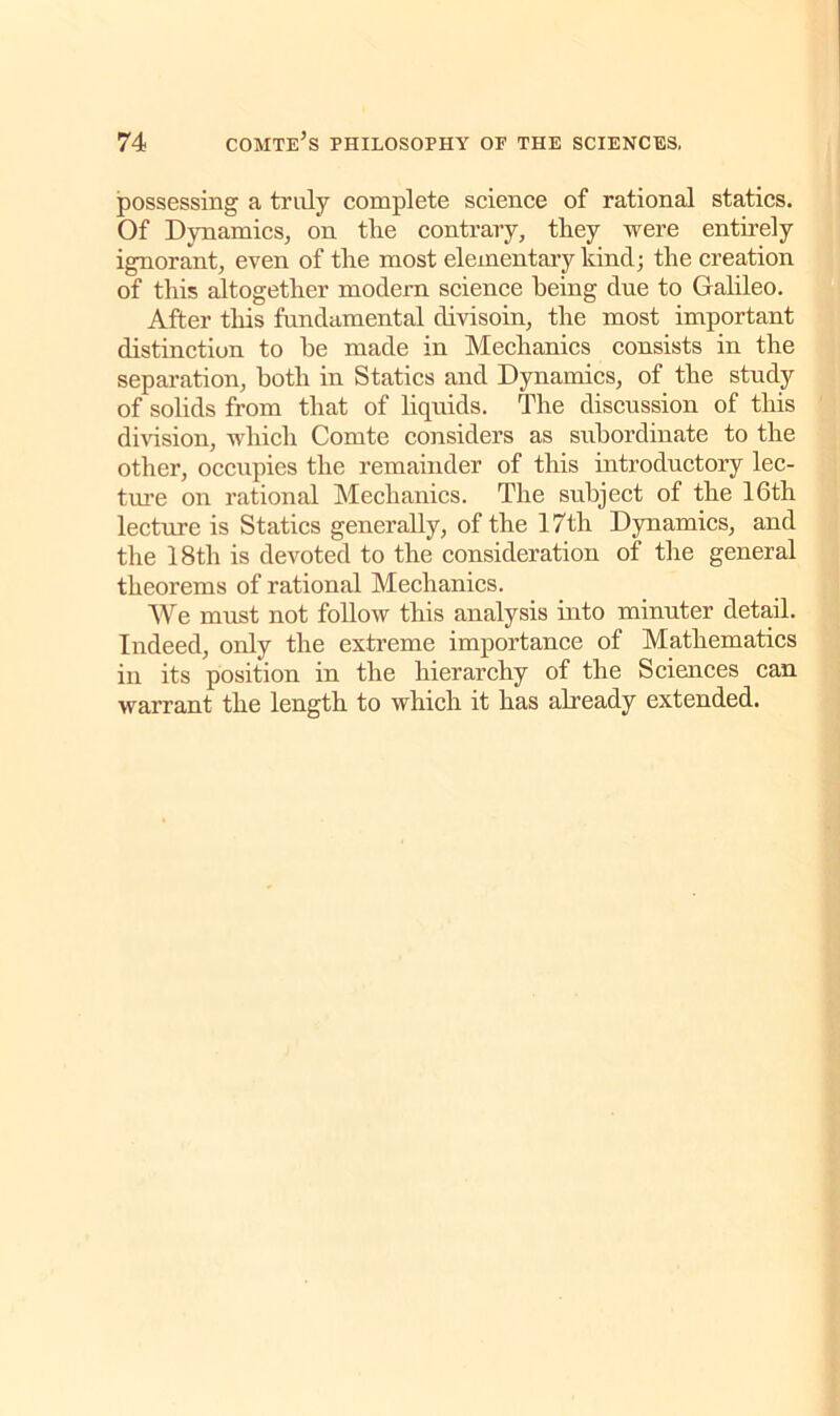 possessing a truly complete science of rational statics. Of Dynamics, on tlie contrary, they were entirely ignorant, even of the most elementary kind; the creation of this altogether modern science being due to Galileo. After this fundamental divisoin, the most important distinction to he made in Mechanics consists in the separation, both in Statics and Dynamics, of the study of solids from that of liquids. The discussion of this division, which Comte considers as subordinate to the other, occupies the remainder of this introductory lec- ture on rational Mechanics. The subject of the 16th lecture is Statics generally, of the 17th Dynamics, and the 18th is devoted to the consideration of the general theorems of rational Mechanics. We must not follow this analysis into minuter detail. Indeed, only the extreme importance of Mathematics in its position in the hierarchy of the Sciences can warrant the length to which it has already extended.