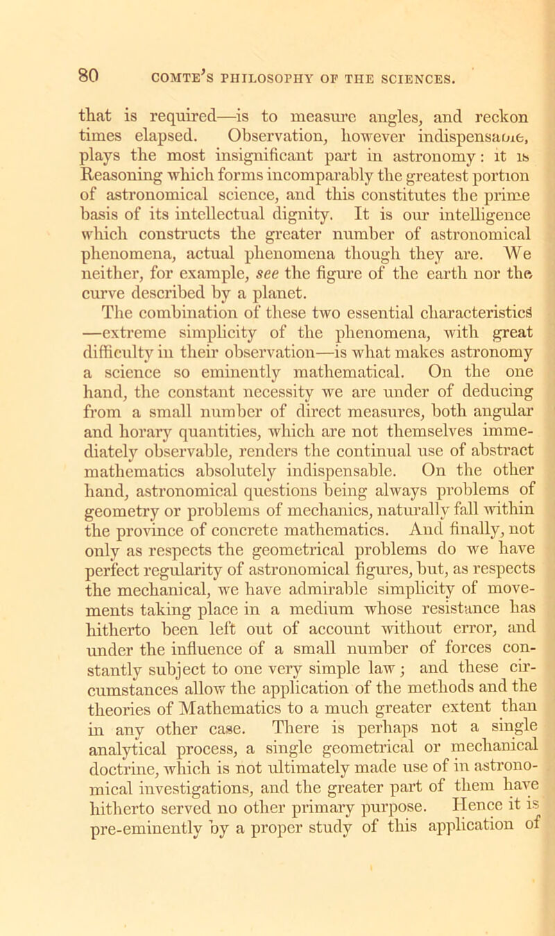 that is required—is to measure angles, and reckon times elapsed. Observation, however indispensame, plays the most insignificant part in astronomy: it is Reasoning which forms incomparably the greatest portion of astronomical science, and this constitutes the prime basis of its intellectual dignity. It is our intelligence which constructs the greater number of astronomical phenomena, actual phenomena though they are. We neither, for example, see the figure of the earth nor the curve described by a planet. The combination of these two essential characteristic^ —extreme simplicity of the phenomena, with great difficulty in their observation—is what makes astronomy a science so eminently mathematical. On the one hand, the constant necessity we are under of deducing from a small number of direct measures, both angular and horary quantities, which are not themselves imme- diately observable, renders the continual use of abstract mathematics absolutely indispensable. On the other hand, astronomical questions being always problems of geometry or problems of mechanics, naturally fall within the province of concrete mathematics. And finally, not only as respects the geometrical problems do we have perfect regularity of astronomical figures, but, as respects the mechanical, we have admirable simplicity of move- ments taking place in a medium whose resistance has hitherto been left out of account -without error, and under the influence of a small number of forces con- stantly subject to one very simple law ; and these cir- cumstances allow the application of the methods and the theories of Mathematics to a much greater extent than in any other case. There is perhaps not a single analytical process, a single geometrical or mechanical doctrine, which is not ultimately made use of in astrono- mical investigations, and the greater part of them have hitherto served no other primary purpose. Hence it is pre-eminently by a proper study of this application of