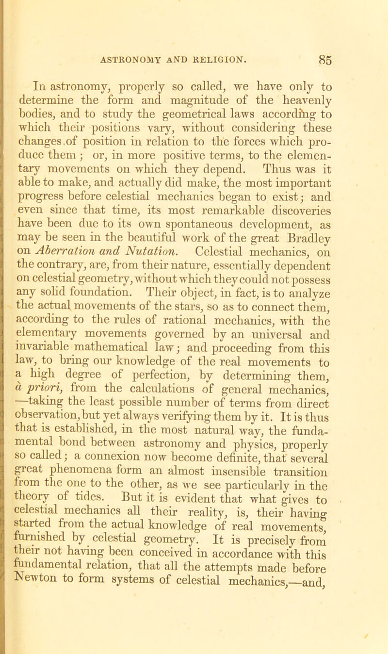 la astronomy, properly so called, we have only to determine the form and magnitude of the heavenly bodies, and to study the geometrical laws according to which then’ positions vary, without considering these changes.of position in relation to the forces which pro- duce them ; or, in more positive terms, to the elemen- tary movements on which they depend. Thus was it able to make, and actually did make, the most important progress before celestial mechanics began to exist; and even since that time, its most remarkable discoveries have been due to its own spontaneous development, as may be seen in the beautiful work of the great Bradley on Aberration and Nutation. Celestial mechanics, on the contrary, are, from their nature, essentially dependent on celestial geometry, without which they could not possess any solid foundation. Their object, in fact, is to analyze the actual movements of the stars, so as to connect them, according to the rules of rational mechanics, with the elementary movements governed by an universal and invariable mathematical law; and proceeding from this law, to bring our knowledge of the real movements to a high degree of perfection, by determining them, a priori, from the calculations of general mechanics, taking the least possible number of terms from direct observation, but yet always verifying them by it. It is thus that is established, in the most natural way, the funda- mental bond between astronomy and physics, properly so called; a connexion now become definite, that several great phenomena form an almost insensible transition from the one to the other, as we see particularly in the theory of tides. But it is evident that what gives to celestial mechanics all their reality, is, their having started from the actual knowledge of real movements, furnished by celestial geometry. It is precisely from their not having been conceived in accordance with this fundamental relation, that all the attempts made before Newton to form systems of celestial mechanics,—and,