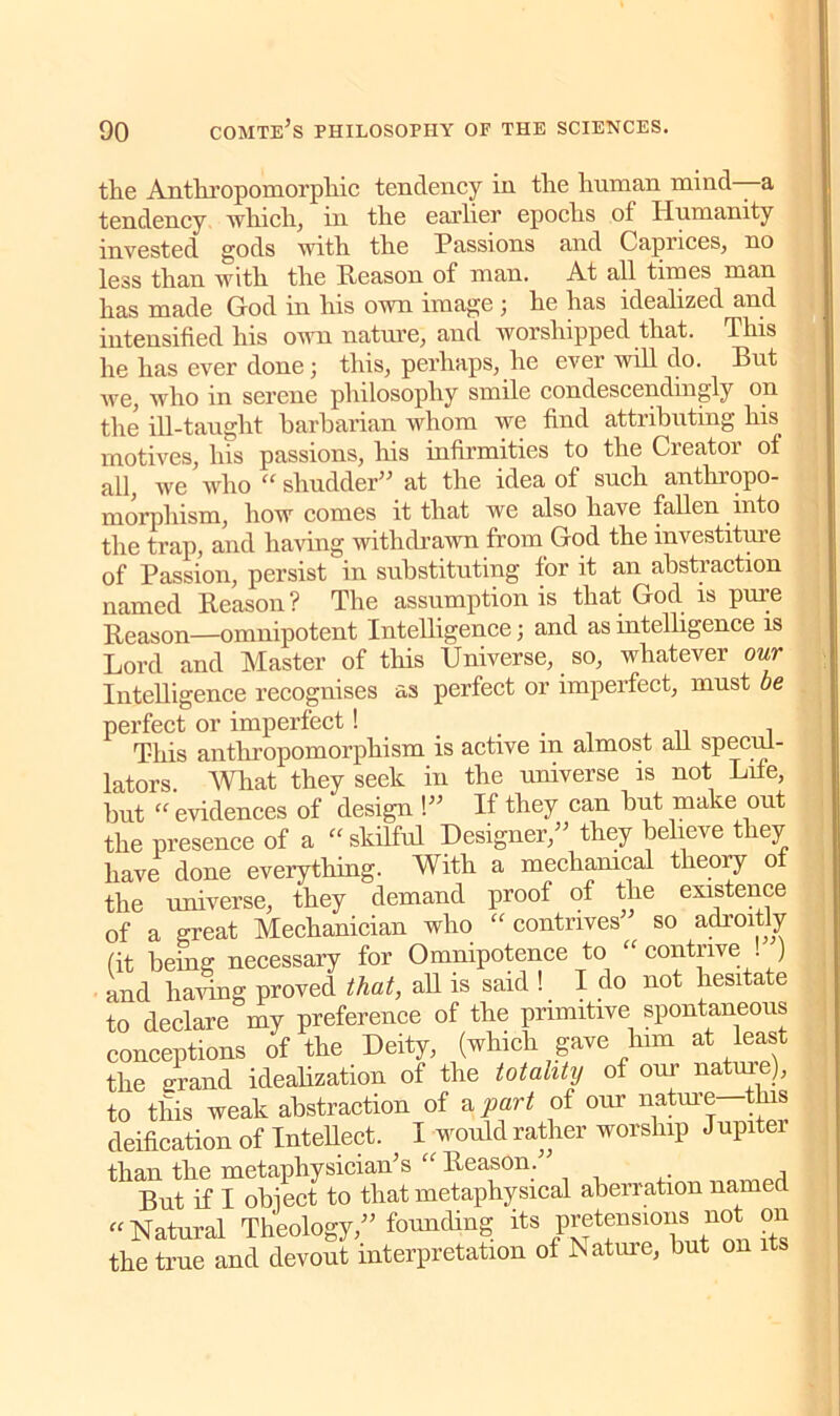 the Anthropomorphic tendency in the human mind—a tendency which, in the earlier epochs of Humanity invested gods with the Passions and Caprices, no less than with the Reason of man. At all times man has made God in his own image ; he has idealized and intensified his own nature, and worshipped that. This he has ever done ; this, perhaps, he ever will do. But we, who in serene philosophy smile condescendingly on the ill-taught barbarian whom we find attributing his motives, his passions, his infirmities to the Creator of all, we who “ shudder” at the idea of such anthropo- morphism, how comes it that we also have fallen into the trap, and having withdrawn from God the investiture of Passion, persist in substituting for it an abstraction named Reason? The assumption is that God is pure Reason—omnipotent Intelligence; and as intelligence is Lord and Master of this Universe, _ so, whatever our Intelligence recognises as perfect or imperfect, must be perfect or imperfect! _ . , This anthropomorphism is active in almost ail specul- lators. What they seek in the universe is not Life, but “ evidences of design !” If they can but make out the presence of a “ skilful Designer,” they believe they have done everything. With a mechanical theory o the universe, they demand proof of the existence of a great Mechanician who “contrives so adroitly (it being: necessary for Omnipotence to ‘ contiive . ) and having proved that, all is said ! I do not hesitate to declare my preference of the primitive spontaneous conceptions of the Deity, (which gave him at least the grand idealization of the totality of our nature), to this weak abstraction of & part of our nature this deification of Intellect. I would rather worship Jupiter than the metaphysician’s “ Reason. •. But if I obiect to that metaphysical aberration named “Natural Theology,” founding its pretensions not on the true and devout interpretation of Nature, but on its