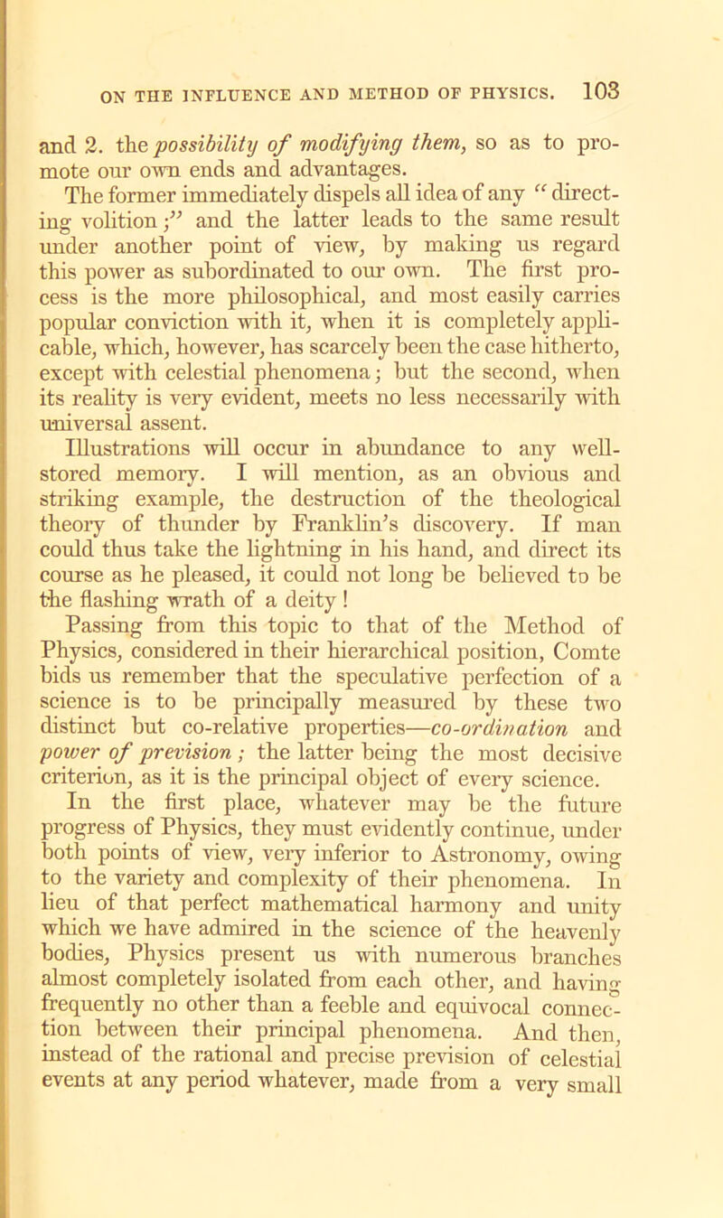 and 2. the possibility of modifying them, so as to pro- mote our own ends and advantages. The former immediately dispels all idea of any “ direct- ing volition f and the latter leads to the same result under another point of view, by making us regard this power as subordinated to our own. The first pro- cess is the more philosophical, and most easily carries popular conviction with it, when it is completely appli- cable, which, however, has scarcely been the case hitherto, except with celestial phenomena; but the second, when its reality is very evident, meets no less necessarily with universal assent. Illustrations will occur in abundance to any well- stored memory. I will mention, as an obvious and striking example, the destruction of the theological theoiy of thunder by Franklin/’s discovery. If man could thus take the lightning in his hand, and direct its course as he pleased, it could not long be believed to be the flashing wrath of a deity ! Passing from this topic to that of the Method of Physics, considered in their hierarchical position, Comte bids us remember that the speculative perfection of a science is to be principally measured by these two distinct but co-relative properties—co-ordination and power of prevision ; the latter being the most decisive criterion, as it is the principal object of every science. In the first place, whatever may be the future progress of Physics, they must evidently continue, under both points of view, very inferior to Astronomy, owing to the variety and complexity of their phenomena. In lieu of that perfect mathematical harmony and unity which we have admired in the science of the heavenly bodies, Physics present us with numerous branches almost completely isolated from each other, and having frequently no other than a feeble and equivocal connec- tion between their principal phenomena. And then, instead of the rational and precise prevision of celestial events at any period whatever, made from a very small