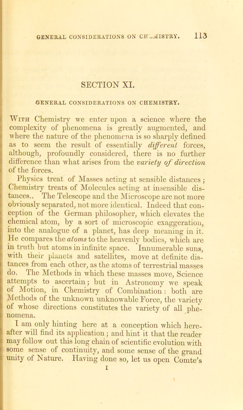 SECTION XI. GENERAL CONSIDERATIONS ON CHEMISTRY. With Chemistry we enter upon a science where the complexity of phenomena is greatly augmented, and where the nature of the phenomena is so sharply defined as to seem the result of essentially different forces, although, profoundly considered, there is no further difference than what arises from the variety of direction of the forces. Physics treat of Masses acting at sensible distances ; Chemistry treats of Molecules acting at insensible dis- tances.. The Telescope and the Microscope are not more obviously separated, not more identical. Indeed that con- ception of the German philosopher, which elevates the chemical atom, by a sort of microscopic exaggeration, into the analogue of a planet, has deep meaning in it. He compares the atoms to the heavenly bodies, which are in truth but atoms in infinite space. Innumerable suns, with them planets and satelhtes, move at definite dis- tances from each other, as the atoms of terrestrial masses do. The Methods in which these masses move, Science attempts to ascertain; but in Astronomy we speak of Motion, in Chemistry of Combination: both are Methods of the unknown unknowable Force, the variety of whose directions constitutes the variety of all phe- nomena. I am only hinting here at a conception which here- after will find its application; and hint it that the reader may follow out this long chain of scientific evolution with some sense of continuity, and some sense of the grand unity of Nature. Having done so, let us open Comte's i