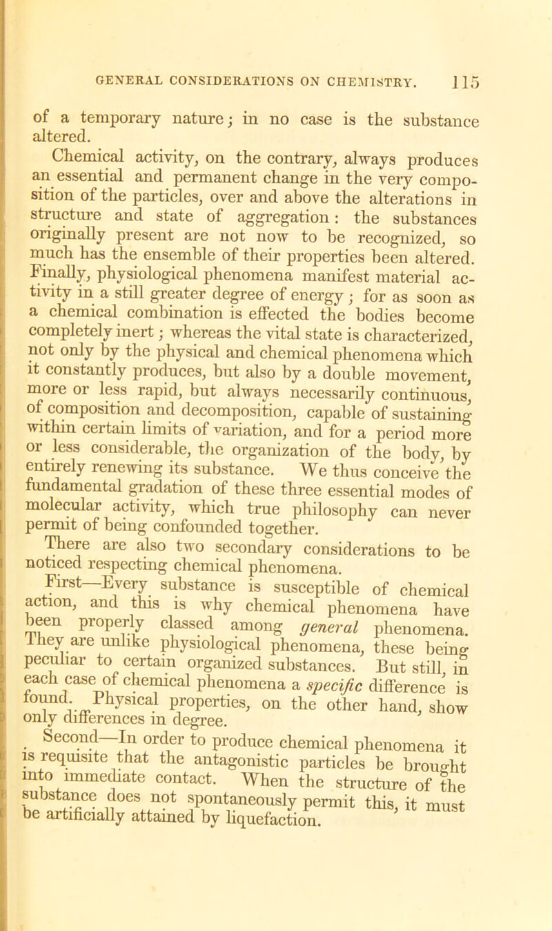 of a temporary nature; in no case is the substance altered. Chemical activity, on the contrary, always produces an essential and permanent change in the very compo- sition of the particles, over and above the alterations in structure and state of aggregation: the substances originally present are not now to be recognized, so much has the ensemble of their properties been altered. Finally, physiological phenomena manifest material ac- tivity in a still greater degree of energy; for as soon as a chemical combination is effected the bodies become completely inert; whereas the vital state is characterized, not only by the physical and chemical phenomena which it constantly produces, but also by a double movement, moie or less rapid, but always necessarily continuous, of composition and decomposition, capable of sustaining within certain limits of variation, and for a period more or less considerable, the organization of the body, by entirely renewing its substance. We thus conceive’the fundamental gradation of these three essential modes of molecular activity, which true philosophy can never permit of being confounded together. There are also two secondary considerations to be noticed respecting chemical phenomena. First—Every substance is susceptible of chemical action, and this is why chemical phenomena have been properly classed among general phenomena, they are unlike physiological phenomena, these being peculiar to certain organized substances. But still in each case of chemical phenomena a specific difference is found. Physical properties, on the other hand, show only differences m degree. Second—In order to produce chemical phenomena it is requisite that the antagonistic particles be brought into immediate contact. When the structure of the ijoes not spontaneously permit this, it must be artificially attained by liquefaction.