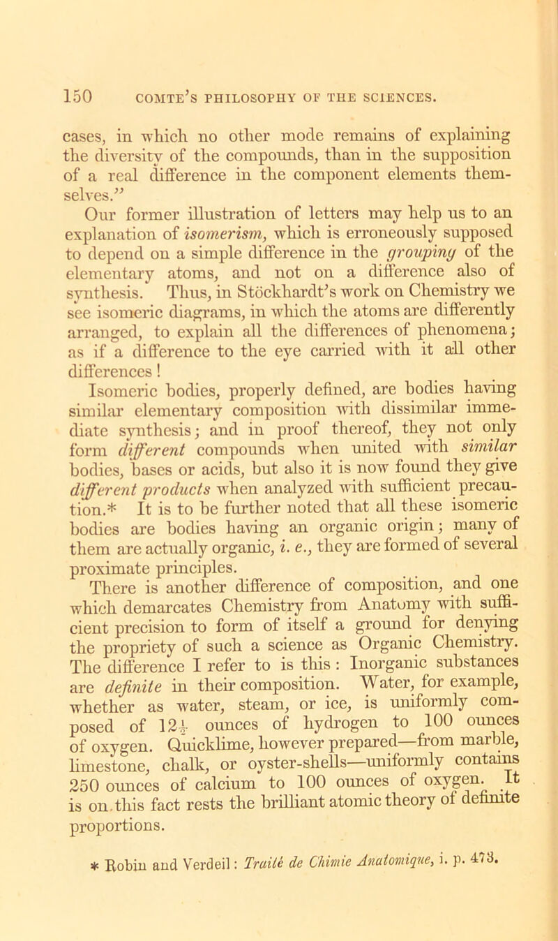 cases, in which no other mode remains of explaining the diversity of the compounds, than in the supposition of a real difference in the component elements them- selves.” Our former illustration of letters may help us to an explanation of isomerism, which is erroneously supposed to depend on a simple difference in the grouping of the elementary atoms, and not on a difference also of synthesis. Thus, in Stockhardt’s work on Chemistry we see isomeric diagrams, in which the atoms are differently arranged, to explain all the differences of phenomena; as if a difference to the eye carried with it all other differences! Isomeric bodies, properly defined, are bodies haring similar elementary composition with dissimilar imme- diate synthesis; and in proof thereof, they not only form different compounds when united with similar bodies, bases or acids, but also it is now found they give different products wdien analyzed with sufficient precau- tion.* It is to be further noted that all these isomeric bodies are bodies haring an organic origin; many of them are actually organic, i. e., they are formed of several proximate principles. There is another difference of composition, and one which demarcates Chemistry from Anatomy with suffi- cient precision to form of itself a ground for denying the propriety of such a science as Organic Chemistry. The difference I refer to is this: Inorganic substances are definite in their composition. Water, for example, whether as water, steam, or ice, is uniformly com- posed of 121 ounces of hydrogen to 100 ounces of oxygen. Quicklime, however prepared—from marble, limestone, chalk, or oyster-shells—uniformly contains 250 ounces of calcium to 100 ounces of oxygen, is on.this fact rests the brilliant atomic theory of definite proportions. * Robin and Verdeil: Trade de Chimie Anuiomique, i. p. 473.