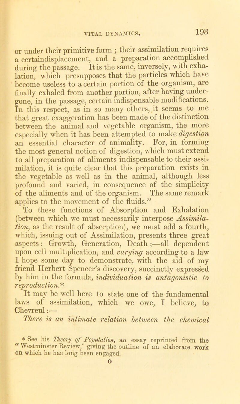 or under their primitive form ; their assimilation requires a certaindisplacement, and a preparation accomplished during the passage. It is the same, inversely, with exha- lation, which presupposes that the particles which have become useless to a certain portion of the organism, are finally exhaled from another portion, after having under- gone, in the passage, certain indispensable modifications. In this respect, as in so many others, it seems to me that great exaggeration has been made of the distinction between the animal and vegetable organism, the more especially when it has been attempted to make digestion an essential character of animality. For, in forming the most general notion of digestion, which must extend to all preparation of aliments indispensable to their assi- milation, it is quite clear that this preparation exists in the vegetable as well as in the animal, although less profound and varied, in consequence of the simplicity of the aliments and of the organism. The same remark applies to the movement of the fluids.” To these functions of Absorption and Exhalation (between which we must necessarily interpose Assimila- tion, as the result of absorption), we must add a fourth, which, issuing out of Assimilation, presents three great aspects : Growth, Generation, Death ;—all dependent upon cell multiplication, and varying according to a law I hope some day to demonstrate, with the aid of my friend Herbert Spencer’s discovery, succinctly expressed by him in the formula, individuation is antagonistic to reproduction.* It may be well here to state one of the fundamental laws of assimilation, which we owe, I believe, to Chevreul:— There is an intimate relation between the chemical * See his Theory of Population, an essay reprinted from the “ Westminster Keview,’’giving the outline of an elaborate work on which he has long been engaged. o