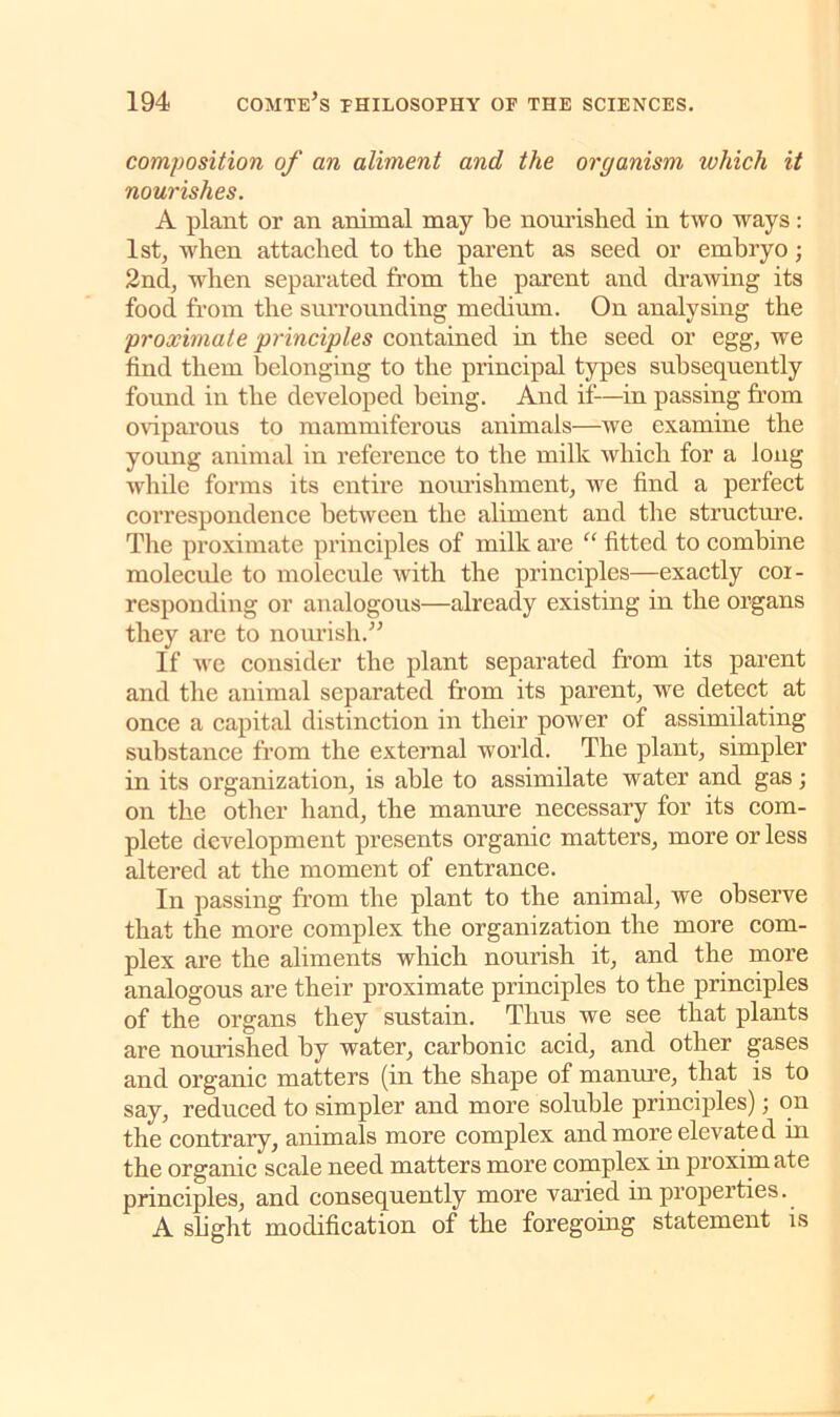 composition of an aliment and the organism which it nourishes. A plant or an animal may be nourished in two ways : 1st, when attached to the parent as seed or embryo; 2nd, when separated from the parent and drawing its food from the surrounding medium. On analysing the proximate principles contained in the seed or egg, we find them belonging to the principal types subsequently found in the developed being. And if—in passing from oviparous to mammiferous animals—we examine the young animal in reference to the milk which for a long while forms its entire nourishment, we find a perfect correspondence between the aliment and the structure. The proximate principles of milk are “ fitted to combine molecule to molecule with the principles—exactly cor- responding or analogous—already existing in the organs they are to nourish.” If we consider the plant separated from its parent and the animal separated from its parent, we detect at once a capital distinction in their power of assimilating substance from the external world. The plant, simpler in its organization, is able to assimilate water and gas; on the other hand, the manure necessary for its com- plete development presents organic matters, more or less altered at the moment of entrance. In passing from the plant to the animal, we observe that the more complex the organization the more com- plex are the aliments which nourish it, and the more analogous are their proximate principles to the principles of the organs they sustain. Thus we see that plants are nourished by water, carbonic acid, and other gases and organic matters (in the shape of manure, that is to say, reduced to simpler and more soluble principles); on the contrary, animals more complex and more elevated in the organic scale need matters more complex in proxim ate principles, and consequently more varied in properties. A slight modification of the foregoing statement is