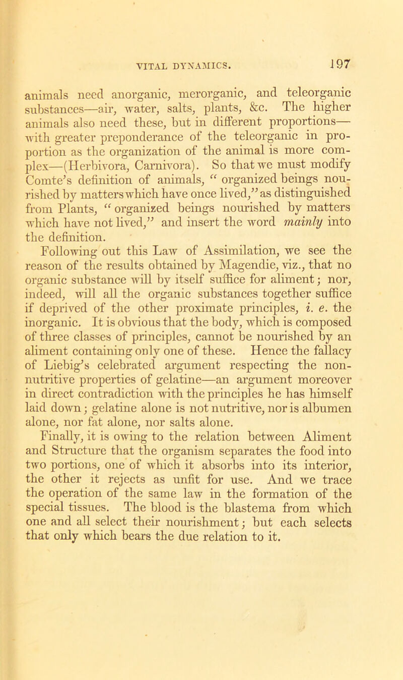 animals need anorganic, merorganic, and teleorganic substances—air, water, salts, plants, &c. The higher animals also need these, but in different proportions— with greater preponderance of the teleorganic in pro- portion as the organization of the animal is more com- plex—(Herbivora, Carnivora). So that we must modify Comte’s definition of animals, “ organized beings nou- rished by matters which have once lived,” as distinguished from Plants, “ organized beings nourished by matters which have not lived,” and insert the word mainly into the definition. Following out this Law of Assimilation, we see the reason of the results obtained by Magendie, viz., that no organic substance will by itself suffice for aliment; nor, indeed, will all the organic substances together suffice if deprived of the other proximate principles, i. e. the inorganic. It is obvious that the body, which is composed of three classes of principles, cannot be nourished by an aliment containing only one of these. Hence the fallacy of Liebig’s celebrated argument respecting the non- nutritive properties of gelatine—an argument moreover in direct contradiction with the principles he has himself laid down; gelatine alone is not nutritive, nor is albumen alone, nor fat alone, nor salts alone. Finally, it is owing to the relation between Aliment and Structure that the organism separates the food into two portions, one of which it absorbs into its interior, the other it rejects as unfit for use. And we trace the operation of the same law in the formation of the special tissues. The blood is the blastema from which one and all select then nourishment •, but each selects that only which bears the due relation to it.