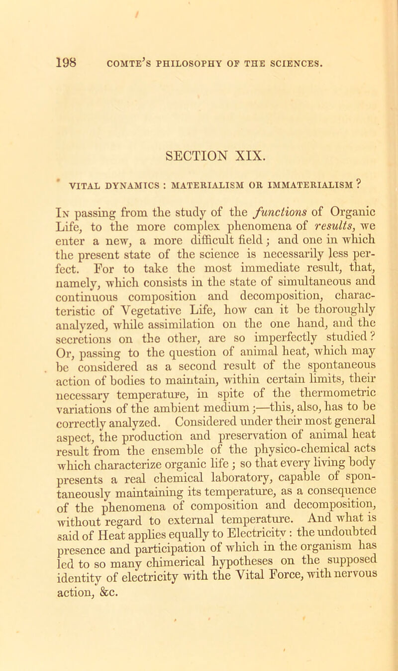 SECTION XIX. VITAL DYNAMICS : MATERIALISM OR IMMATERIALISM ? In passing from the study of the functions of Organic Life, to the more complex phenomena of results, we enter a new, a more difficult field; and one in which the present state of the science is necessarily less per- fect. For to take the most immediate result, that, namely, which consists in the state of simultaneous and continuous composition and decomposition, charac- teristic of Vegetative Life, how can it he thoroughly analyzed, while assimilation on the one hand, and the secretions on the other, are so imperfectly studied? Or, passing to the question of animal heat, which may he considered as a second result of the spontaneous action of bodies to maintain, within certain limits, their necessary temperature, in spite of the thermometric variations of the ambient medium ;—this, also, has to he correctly analyzed. Considered under their most general aspect, the production and preservation of animal heat result from the ensemble of the physico-chemical acts which characterize organic life ; so that every living body presents a real chemical laboratory, capable of spon- taneously maintaining its temperature, as a consequence of the phenomena of composition and decomposition, without regard to external temperature. And what is said of Heat applies equally to Electricity : the undoubted presence and participation of which in the organism has led to so many chimerical hypotheses on the supposed identity of electricity with the Vital Force, withneivous action, &c.