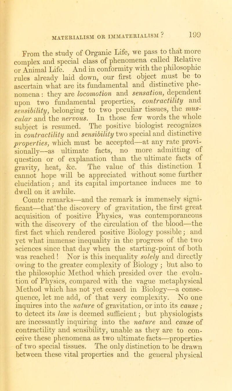 From the study of Organic Life, we pass to that more complex and special class of phenomena called Relative or Animal Life. And in conformity with the philosophic rules already laid down, our first object must he to ascertain what are its fundamental and distinctive phe- nomena : they are locomotion and sensation, dependent upon two fundamental properties, contractility and sensibility, belonging to two peculiar tissues, the mus- cular and the nervous. In those few words the whole subject is resumed. The positive biologist recognizes in contractility and sensibility two special and distinctive properties, which must be accepted—at any rate provi- sionally—as ultimate facts, no more admitting of question or of explanation than the ultimate facts of gravity, heat, &c. The value of this distinction I cannot hope will be appreciated without some further elucidation; and its capital importance induces me to dwell on it awhile. Comte remarks—and the remark is immensely signi- ficant—that'the discovery of gravitation, the first great acquisition of positive Physics, was contemporaneous with the discovery of the circulation of the blood—the first fact which rendered positive Biology possible; and yet what immense inequality in the progress of the two sciences since that day when the starting-point of both was reached ! Nor is this inequality solely and directly owing to the greater complexity of Biology ; hut also to the philosophic Method which presided over the evolu- tion of Physics, compared with the vague metaphysical Method which has not yet ceased in Biology—a conse- quence, let me add, of that very complexity. No one inquires into the nature of gravitation, or into its cause ; to detect its law is deemed sufficient; hut physiologists are incessantly inquiring into the nature and cause of contractility and sensibility, unable as they are to con- ceive these phenomena as two ultimate facts—properties of two special tissues. The only distinction to be drawn between these vital properties and the general physical