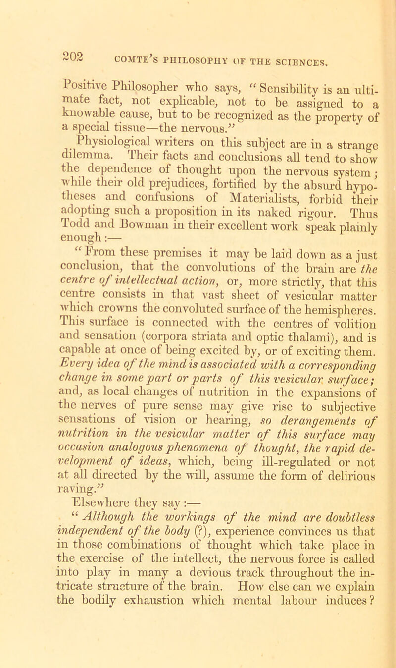 Positive Philosopher who says, “ Sensibility is an ulti- mate fact, not explicable, not to be assigned to a knowable cause, but to be recognized as the property of a special tissue—the nervous.” Physiological writers on this subject are in a strange dilemma. Then’ facts and conclusions all tend to show the dependence of thought upon the nervous system j while them old prejudices, fortified by the absurd hypo- theses and confusions of Materialists, forbid their adopting such a proposition in its naked rigour. Thus Todd and Bowman in their excellent work speak plainlv enough:— “ Prom these premises it may be laid down as a just conclusion, that the convolutions of the brain are the centre of intellectual action, or, more strictly, that this centre consists in that vast sheet of vesicular matter which crowns the convoluted surface of the hemispheres. This surface is connected with the centres of volition and sensation (corpora striata and optic thalami), and is capable at once of being excited by, or of exciting them. Every idea of the mind is associated with a corresponding change in some part or parts of this vesicular surface; and, as local changes of nutrition in the expansions of the nerves of pure sense may give rise to subjective sensations of vision or hearing, so derangements of nutrition in the vesicular matter of this surface may occasion analogous phenomena of thought, the rapid de- velopment of ideas, which, being ill-regulated or not at all directed by the will, assume the form of delirious raving.” Elsewhere they say :— “ Although the workings of the mind are doubtless independent of the body (?), experience convinces us that in those combinations of thought which take place in the exercise of the intellect, the nervous force is called into play in many a devious track throughout the in- tricate structure of the brain. How else can we explain the bodily exhaustion which mental labour induces?