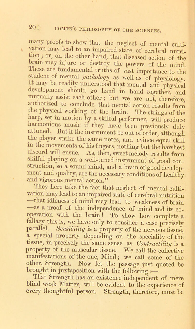 many proofs to show that the neglect of mental culti- vation may lead to an impaired state of cerebral nutri- tion ; or, on the other hand, that diseased action of the bram may injure or destroy the powers of the mind Ihese are fundamental truths of vast importance to the student of mental pathology as well as of physiology. It may be readily understood that mental and physical development should go hand in hand together, and mutually assist each other; but we are not, therefore, authorized to conclude that mental action results from the physical working of the brain. The strings of the harp, set in motion by a skilful performer, will produce harmonious music if they have been previously duly attuned. But if the instrument he out of order, although the player strike the same notes, and evince equal skill in the movements of his fingers, nothing hut the harshest discord will ensue. As, then, sweet melody results from skilful playing on a well-timed instrument of good con- struction, so a sound mind, and a brain of good develop- ment and quality, are the necessary conditions of healthy and vigorous mental action.” They here take the fact that neglect of mental culti- vation may lead to an impaired state of cerebral nutrition that idleness of mind may lead to weakness of brain as a proof of the independence of mind and its co- operation with the brain ! To show how complete a fallacy this is, we have only to consider a case precisely parallel. Sensibility is a property of the nervous tissue, a special property depending on the speciality of the tissue, in precisely the same sense as Contractility is a property of the muscular tissue. We call the collective manifestations of the one, Mind; we call some of the other. Strength. Now let the passage just quoted be brought in juxtaposition with the following :— That Strength has an existence independent of mere blind weak Matter, will be evident to the experience of every thoughtful person. Strength, therefore, must be