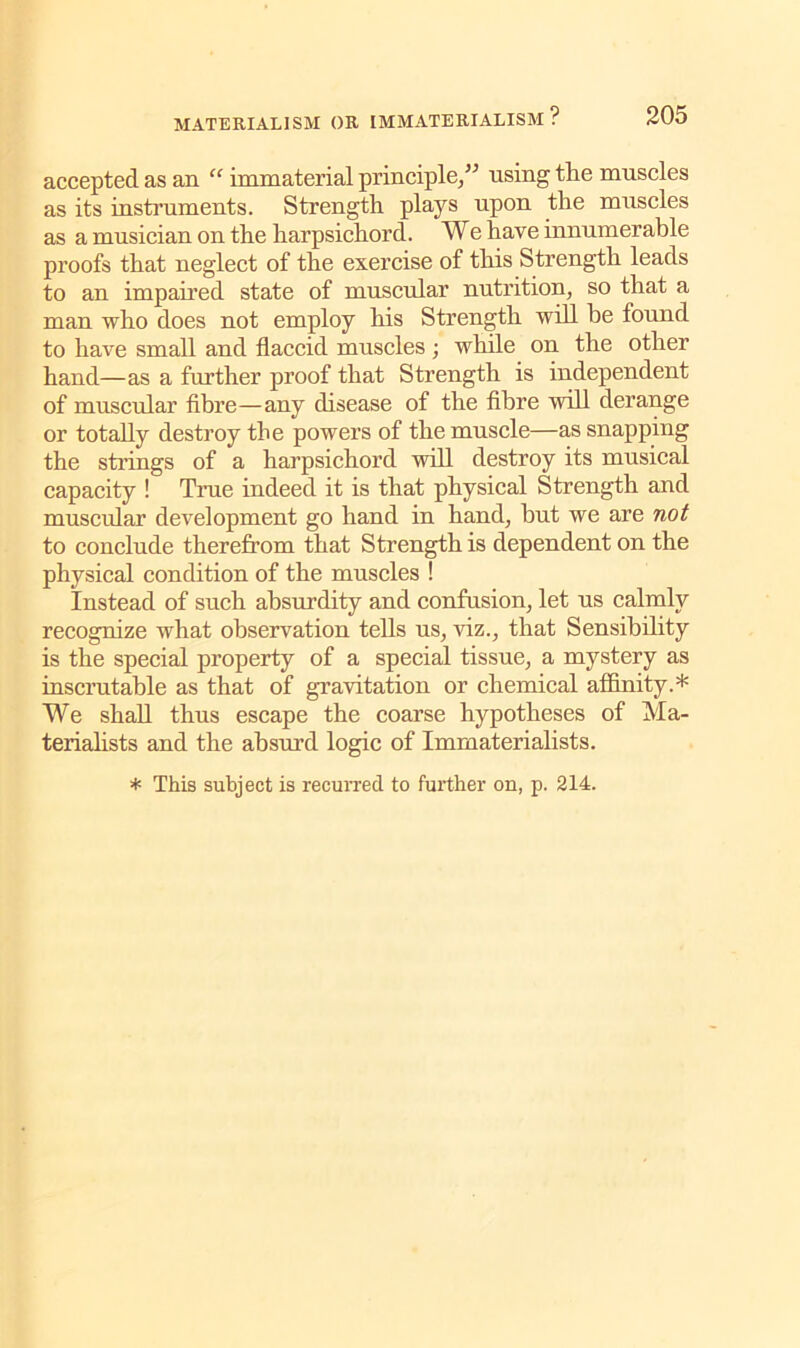 accepted as an “ immaterial principle/* using tlie muscles as its instruments. Strength plays upon the muscles as a musician on the harpsichord. We have innumerable proofs that neglect of the exercise of this Strength leads to an impaired state of muscular nutrition, so that a man who does not employ his Strength will be found to have small and flaccid muscles ; while on the other hand—as a further proof that Strength is independent of muscular fibre—any disease of the fibre will derange or totally destroy the powers of the muscle—as snapping the strings of a harpsichord will destroy its musical capacity ! True indeed it is that physical Strength and muscular development go hand in hand, but we are not to conclude therefrom that Strength is dependent on the physical condition of the muscles ! Instead of such absurdity and confusion, let us calmly recognize what observation tells us, viz., that Sensibility is the special property of a special tissue, a mystery as inscrutable as that of gravitation or chemical affinity.* We shall thus escape the coarse hypotheses of Ma- terialists and the absurd logic of Imrnaterialists. * This subject is recurred to further on, p. 214.