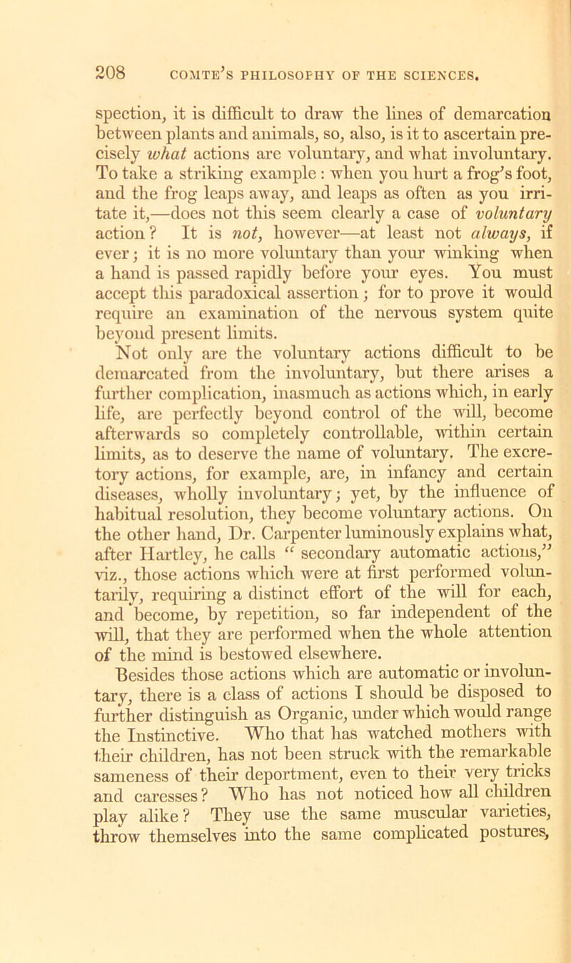 spection, it is difficult to draw the lines of demarcation between plants and animals, so, also, is it to ascertain pre- cisely what actions are voluntary, and what involuntary. To take a striking example : when you hurt a frog’s foot, and the frog leaps away, and leaps as often as you irri- tate it,—does not this seem clearly a case of voluntary action ? It is not, however—at least not always, if ever; it is no more voluntary than your winking when a hand is passed rapidly before your eyes. You must accept this paradoxical assertion; for to prove it would require an examination of the nervous system quite beyond present limits. Not only are the voluntary actions difficult to he demarcated from the involuntary, hut there arises a further complication, inasmuch as actions which, in early life, are perfectly beyond control of the will, become afterwards so completely controllable, within certain limits, as to deserve the name of voluntary. The excre- tory actions, for example, are, in infancy and certain diseases, wholly involuntary; yet, by the influence of habitual resolution, they become voluntary actions. On the other hand, Dr. Carpenter luminously explains what, after Hartley, he calls “ secondary automatic actions,” Hz., those actions which were at first performed volun- tarily, requiring a distinct effort of the will for each, and become, by repetition, so far independent of the will, that they are performed when the whole attention of the mind is bestowed elsewhere. Besides those actions which are automatic or involun- tary, there is a class of actions I should he disposed to further distinguish as Organic, under which would range the Instinctive. Who that has watched mothers with their children, has not been struck with the remarkable sameness of their deportment, even to their very tricks and caresses ? Who has not noticed how all children play alike ? They use the same muscular varieties, throw themselves into the same complicated postures.