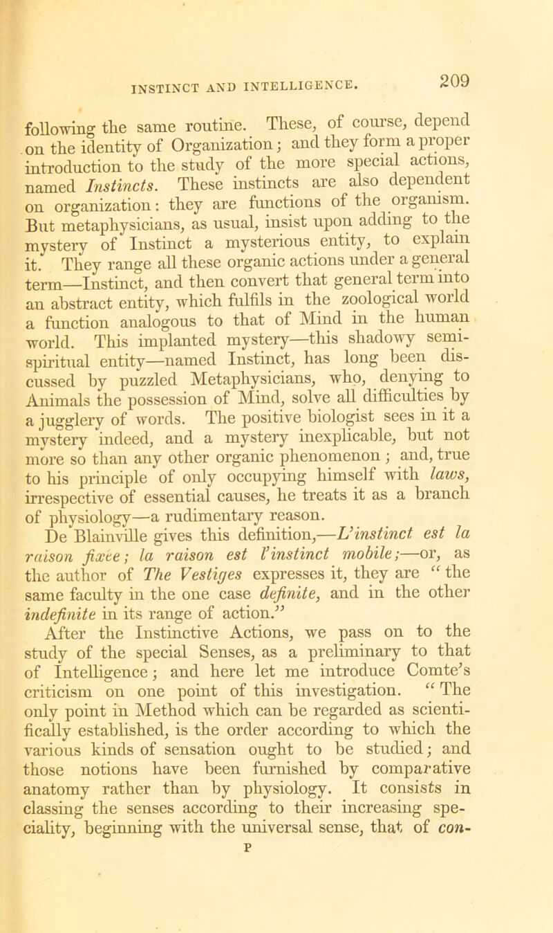 following the same routine. These, of course, depend on the identity of Organization; and they form a proper introduction to the study of the more special actions, named Instincts. These instincts are also dependent on organization: they are functions of the organism. But metaphysicians, as usual, insist upon adding to the mystery of Instinct a mysterious entity, to explain it. They range all these organic actions under a general term—Instinct, and then convert that general tei m into au abstract entity, which fulfils in the zoological woild a function analogous to that of Mind in the human world. This implanted mystery—this shadowy semi- spiritual entity—named Instinct, has long been dis- cussed by puzzled Metaphysicians, who, denying to Animals the possession of Mind, solve all difficulties by a jugglery of words. The positive biologist sees in it a mystery indeed, and a mystery inexplicable, but not more so than any other organic phenomenon ; and, true to his principle of only occupying himself with laws, irrespective of essential causes, he treats it as a branch of physiology—a rudimentary reason. DeBlainville gives this definition,—U instinct est la raison fixte; la raison est l’instinct mobile;—or, as the author of The Vestiges expresses it, they are “ the same faculty in the one case definite, and in the other indefinite in its range of action.” After the Instinctive Actions, we pass on to the study of the special Senses, as a preliminary to that of Intelligence; and here let me introduce Comte’s criticism on one point of this investigation. “ The only point in Method which can be regarded as scienti- fically established, is the order according to which the various kinds of sensation ought to be studied; and those notions have been furnished by comparative anatomy rather than by physiology. It consists in classing the senses according to their increasing spe- ciality, beginning with the universal sense, that of con- 's
