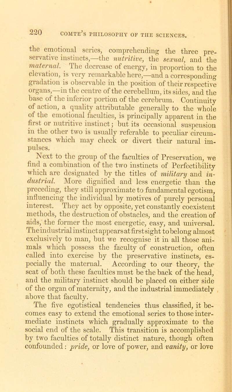 the emotional series, comprehending the three pre- servative instincts,—the nutritive, the sexual, and the maternal. The decrease of energy, in proportion to the elevation, is very remarkable here,—and a corresponding gi adation is observable in the position of their respective organs,—in the centre of the cerebellum, its sides, and the base of the inferior portion of the cerebrum. Continuity of action, a quality attributable generally to the whole of the emotional faculties, is principally apparent in the first or nutritive instinct; but its occasional suspension in the other two is usually referable to peculiar circum- stances which may check or divert their natural im- pulses. Next to the group of the faculties of Preservation, we find a combination of the two instincts of Perfectibility which are designated by the titles of military and in- dustrial. More dignified and less energetic than the preceding, they still approximate to fundamental egotism, influencing the individual by motives of purely personal interest. They act by opposite, yet constantly coexistent methods, the destruction of obstacles, and the creation of aids, the former the most energetic, easy, and universal. The industrial instinct appears at first sight tobelong almost exclusively to man, but we recognise it in all those ani- mals which possess the faculty of construction, often called into exercise by the preservative instincts, es- pecially the maternal. According to our theory, the seat of both these faculties must be the back of the head, and the military instinct should be placed on either side of the organ of maternity, and the industrial immediately above that faculty. The five egotistical tendencies thus classified, it be- comes easy to extend the emotional series to those inter- mediate instincts which gradually approximate to the social end of the scale. This transition is accomplished by two faculties of totally distinct nature, though often confounded : pride, or love of power, and vanity, or love