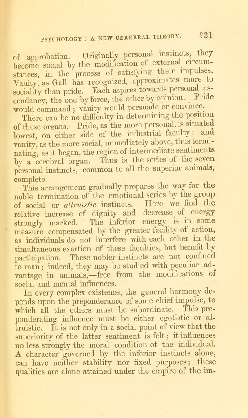 of approbation. Originally personal instincts, they become social by tbe modification of external circum- stances, in the process of satisfying their impulses. Vanity, as Gall has recognized, approximates more to sociality than pride. Each aspires towards personal as- cendancy, the one by force, tbe other by opinion, rude would command; vanity would persuade or convince. There can be no difficulty in determining the position of these organs. Pride, as the more personal, is situated lowest, on either side of the industrial faculty, and vanity, as the more social, immediately above, thus termi- nating, as it began, the region of intermediate sentiments by a cerebral organ. Thus is the series of the seven personal instincts, common to all the superior animals, complete. This arrangement gradually prepares the way for the noble termination of the emotional series by the group of social or altruistic instincts. Here we find the relative increase of dignity and decrease of energy strongly marked. The inferior energy is in some measure compensated by the greater facility of action, as individuals do not interfere with each other in the simultaneous exertion of these faculties, but benefit by participation- These nobler instincts are not confined to man; indeed, they may be studied with peculiar ad- vantage in animals,—free from the modifications of social and mental influences. In every complex existence, the general harmony de- pends upon the preponderance of some chief impulse, to which all the others must be subordinate. This pre- ponderating influence must be either egotistic or al- truistic. It is not only in a social point of view that the superiority of the latter sentiment is felt; it influences no less strongly the moral condition of the individual. A character governed by the inferior instincts alone, can have neither stability nor fixed purposes; these qualities are alone attained under the empire of the im-