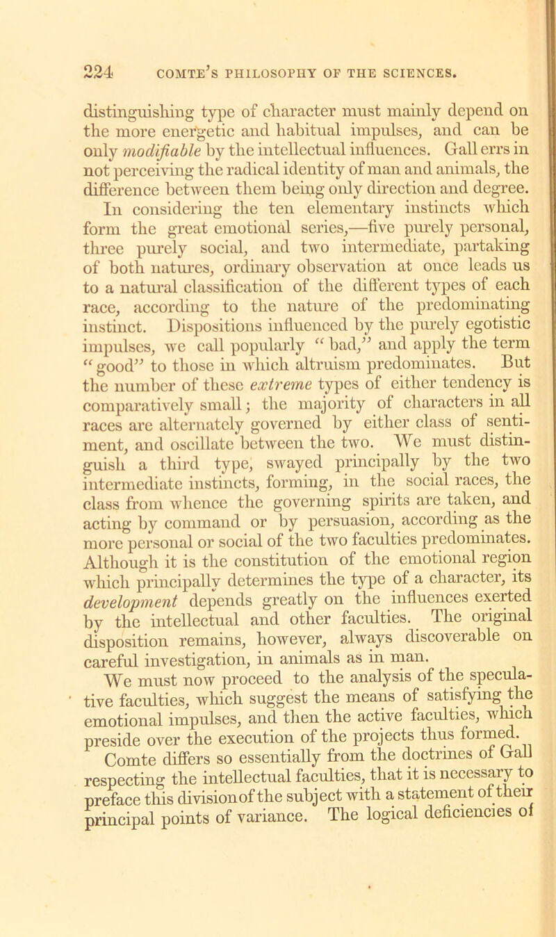 distinguisliiug type of cliaracter must mainly depend on the more energetic and habitual impulses, and can he only modifiable by the intellectual influences. Gall errs in not perceiving the radical identity of man and animals, the difference between them being only direction and degree. In considering the ten elementary instincts which form the great emotional series,—five purely personal, three purely social, and two intermediate, partaking of both natures, ordinary observation at once leads us to a natural classification of the different types of each race, according to the nature of the predominating instinct. Dispositions influenced by the pmely egotistic impulses, we call popularly “ bad,” and apply the term “ good” to those in which altruism predominates. But the number of these extreme types of either tendency is comparatively small; the majority of characters in all races are alternately governed by either class of senti- ment, and oscillate between the two. We must distin- guish a third type, swayed principally by the two intermediate instincts, forming, in the social races, the class from whence the governing spirits are taken, and acting by command or by persuasion, according as the more personal or social of the two faculties predominates. Although it is the constitution of the emotional region which principally determines the type of a character, its development depends greatly on the influences exerted by the intellectual and other faculties. The original disposition remains, however, always discoverable on careful investigation, in animals as in man. We must now proceed to the analysis of the specula- tive faculties, which suggest the means of satisfying the emotional impulses, and then the active faculties, which preside over the execution of the projects thus formed. Comte differs so essentially from the doctrines of Gall respecting the intellectual faculties, that it is necessary to preface this division of the subject with a, statement of tlierr principal points of variance. The logical deficiencies of