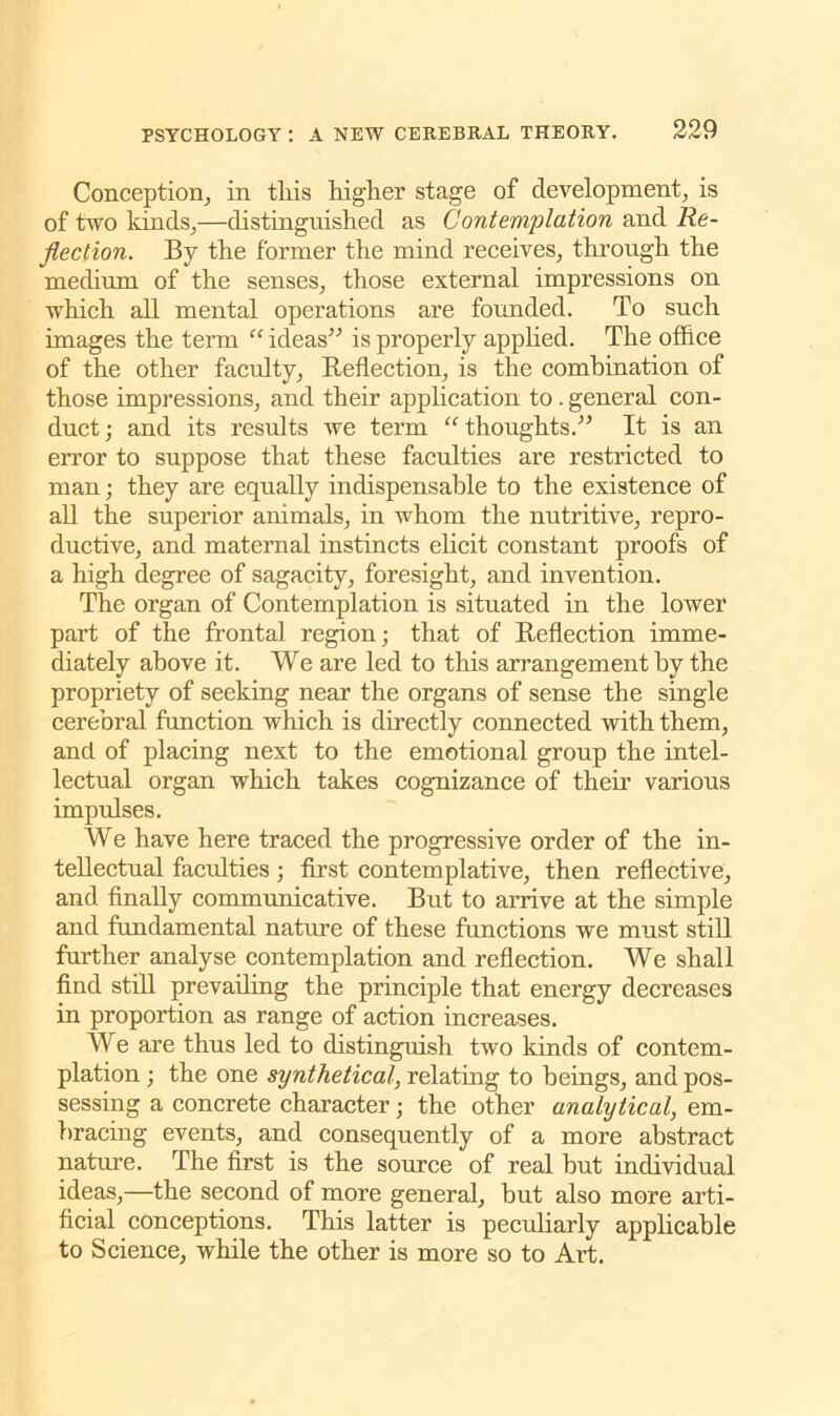 Conception, in this higher stage of development, is of two kinds,—distinguished as Contemplation and Re- flection. By the former the mind receives, through the medium of the senses, those external impressions on which all mental operations are founded. To such images the term “ ideas” is properly applied. The office of the other faculty, Reflection, is the comhination of those impressions, and their application to . general con- duct; and its results we term “thoughts.” It is an error to suppose that these faculties are restricted to man; they are equally indispensable to the existence of all the superior animals, in whom the nutritive, repro- ductive, and maternal instincts elicit constant proofs of a high degree of sagacity, foresight, and invention. The organ of Contemplation is situated in the lower part of the frontal region; that of Reflection imme- diately above it. We are led to this arrangement by the propriety of seeking near the organs of sense the single cerebral function which is directly connected with them, and of placing next to the emotional group the intel- lectual organ which takes cognizance of their various impulses. We have here traced the progressive order of the in- tellectual faculties; first contemplative, then reflective, and finally communicative. But to arrive at the simple and fundamental nature of these functions we must still further analyse contemplation and reflection. We shall find stdl prevailing the principle that energy decreases in proportion as range of action increases. We are thus led to distinguish two kinds of contem- plation ; the one synthetical, relating to beings, and pos- sessing a concrete character; the other analytical, em- bracing events, and consequently of a more abstract nature. The first is the source of real but individual ideas,—the second of more general, but also more arti- ficial conceptions. This latter is peculiarly applicable to Science, while the other is more so to Art.