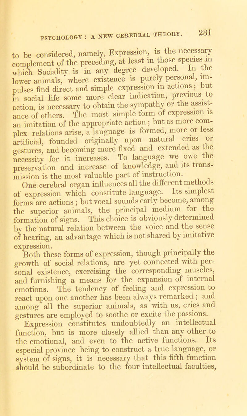 to be considered, namely, Expression, is the necessary complement of the preceding, at least m those species m which Sociality is in any degree developed. In the lower animals, where existence is purely personal, im- pulses find direct and simple expression m actions; but in social life some more clear indication, previous to action, is necessary to obtain the sympathy or the assis - ance of others. The most simple form of expression is an imitation of the appropriate action; but as more com- plex relations arise, a language is formed, more or less artificial, founded originally upon natural cries or gestures, and becoming more fixed and extended as the necessity for it increases. To language we owe the preservation and increase of knowledge, and its tians- mission is the most valuable part of instruction. One cerebral organ influences all tbe different rnetliods of expression which constitute language. Its simplest forms are actions; but vocal sounds early become, among the superior animals, the principal medium for the formation of signs. This choice is obviously determined by the natural relation between the voice and the. sense of hearing, an advantage which is not shared by imitative expression. Both these forms of expression, though principally the growth of social relations, are yet connected with per- sonal existence, exercising the corresponding muscles, and furnishing a means for the expansion of internal emotions. The tendency of feeling and expression to react upon one another has been always remarked 3 and among all the superior animals, as with us, cries and gestures are employed to soothe or excite the passions. Expression constitutes undoubtedly an intellectual function, but is more closely allied than any other to the emotional, and even to the active functions. Its especial province being to construct a true language, or system of signs, it is necessaiy that this fifth function should be subordinate to the four intellectual faculties,