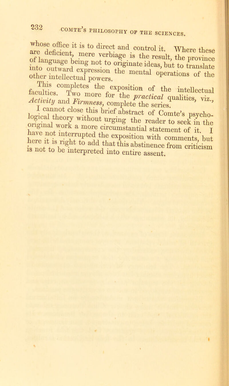 ^°S? °ffice ^ 1S to dil’ect and control it. Where these tf lan ’ mere Verbia*e is the ”*<&, the province SSS'iia &ciC0^f:„S%eXPr,i0'' °f the hitellectnal racuities. two more for the practical qualities viz Actimty and Firmness, complete the series? 1 cannot close this brief abstract of Comte's nsvcho onVmil woTk ’Vlth°Ut urb'mg ‘he reader to seek hi the onginal work a more circumstantial statement of it I have not interrupted the exposition with comments but knot t ‘8,ngllt( ‘° add that this abstinence from critidsm IS not to be mterpreted into entire assent.