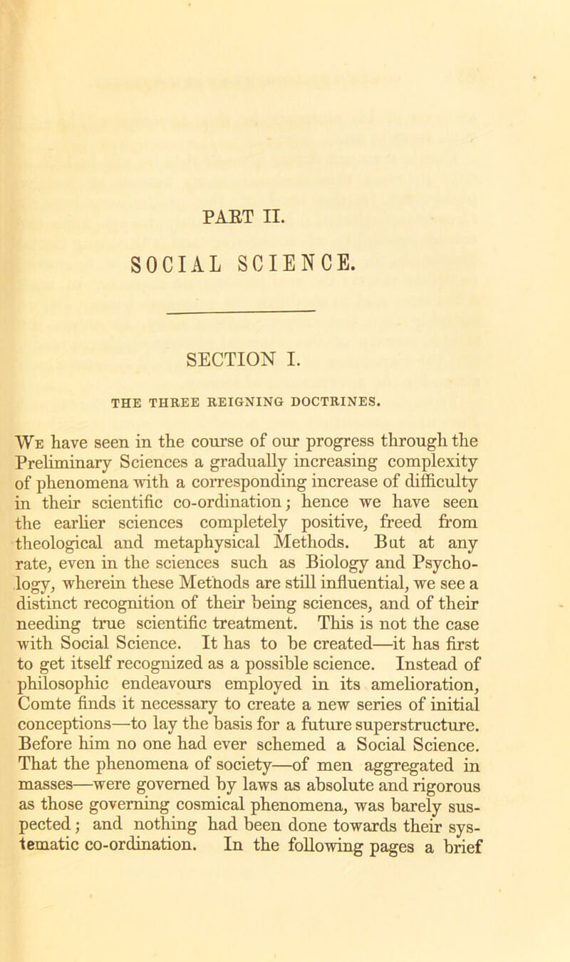 SOCIAL SCIENCE. SECTION I. THE THREE REIGNING DOCTRINES. We have seen in the course of our progress through the Preliminary Sciences a gradually increasing complexity of phenomena with a corresponding increase of difficulty- in their scientific co-ordination; hence we have seen the earlier sciences completely positive, freed from theological and metaphysical Methods. But at any rate, even in the sciences such as Biology and Psycho- logy, wherein these Methods are still influential, we see a distinct recognition of their being sciences, and of their needing true scientific treatment. This is not the case with Social Science. It has to be created—it has first to get itself recognized as a possible science. Instead of philosophic endeavours employed in its amelioration, Comte finds it necessary to create a new series of initial conceptions—to lay the basis for a future superstructure. Before him no one had ever schemed a Social Science. That the phenomena of society—of men aggregated in masses—were governed by laws as absolute and rigorous as those governing cosmical phenomena, was barely sus- pected ; and nothing had been done towards their sys- tematic co-ordination. In the following pages a brief