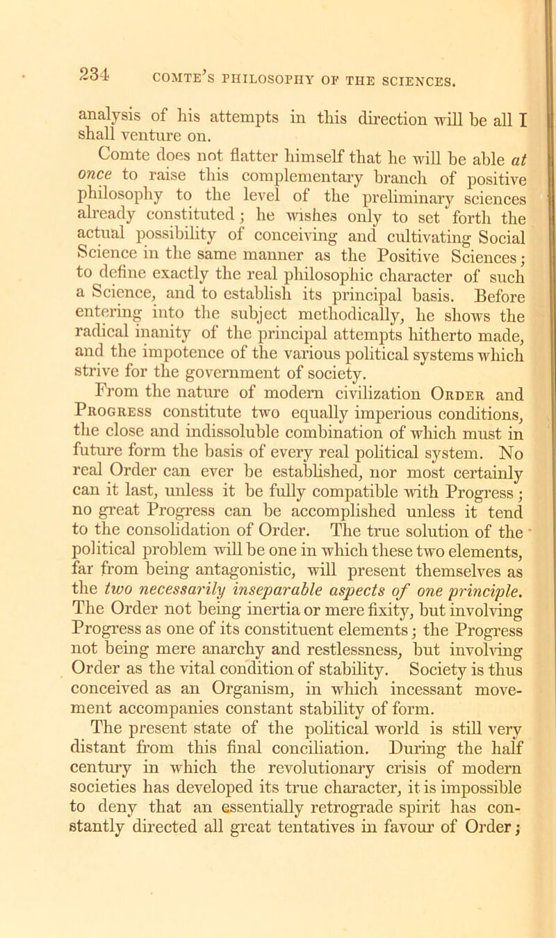 analysis of liis attempts in tliis direction will he all I shall venture on. Comte does not flatter himself that he will he able at ones to raise this complementary branch of positive philosophy to the level of the preliminary sciences already constituted; he wishes only to set forth the actual possibility of conceiving and cultivating Social Science in the same manner as the Positive Sciences; to define exactly the real philosophic character of such a Science, and to establish its principal basis. Before entering into the subject methodically, he shows the radical inanity of the principal attempts hitherto made, and the impotence of the various political systems which strive for the government of society. From the nature of modern civilization Order and Progress constitute two equally imperious conditions, the close and indissoluble combination of which must in future form the basis of every real political system. No real Order can ever be established, nor most certainly can it last, unless it be fully compatible with Progress; no great Progress can be accomplished unless it tend to the consolidation of Order. The true solution of the political problem will be one in which these two elements, far from being antagonistic, will present themselves as the two necessarily inseparable aspects of one 'principle. The Order not being inertia or mere fixity, but involving Progress as one of its constituent elements; the Progress not being mere anarchy and restlessness, but involving Order as the vital condition of stability. Society is thus conceived as an Organism, in which incessant move- ment accompanies constant stability of form. The present state of the political world is still very distant from this final conciliation. During the half century in which the revolutionary crisis of modern societies has developed its true character, it is impossible to deny that an essentially retrograde spirit has con- stantly directed all great tentatives in favour of Order;