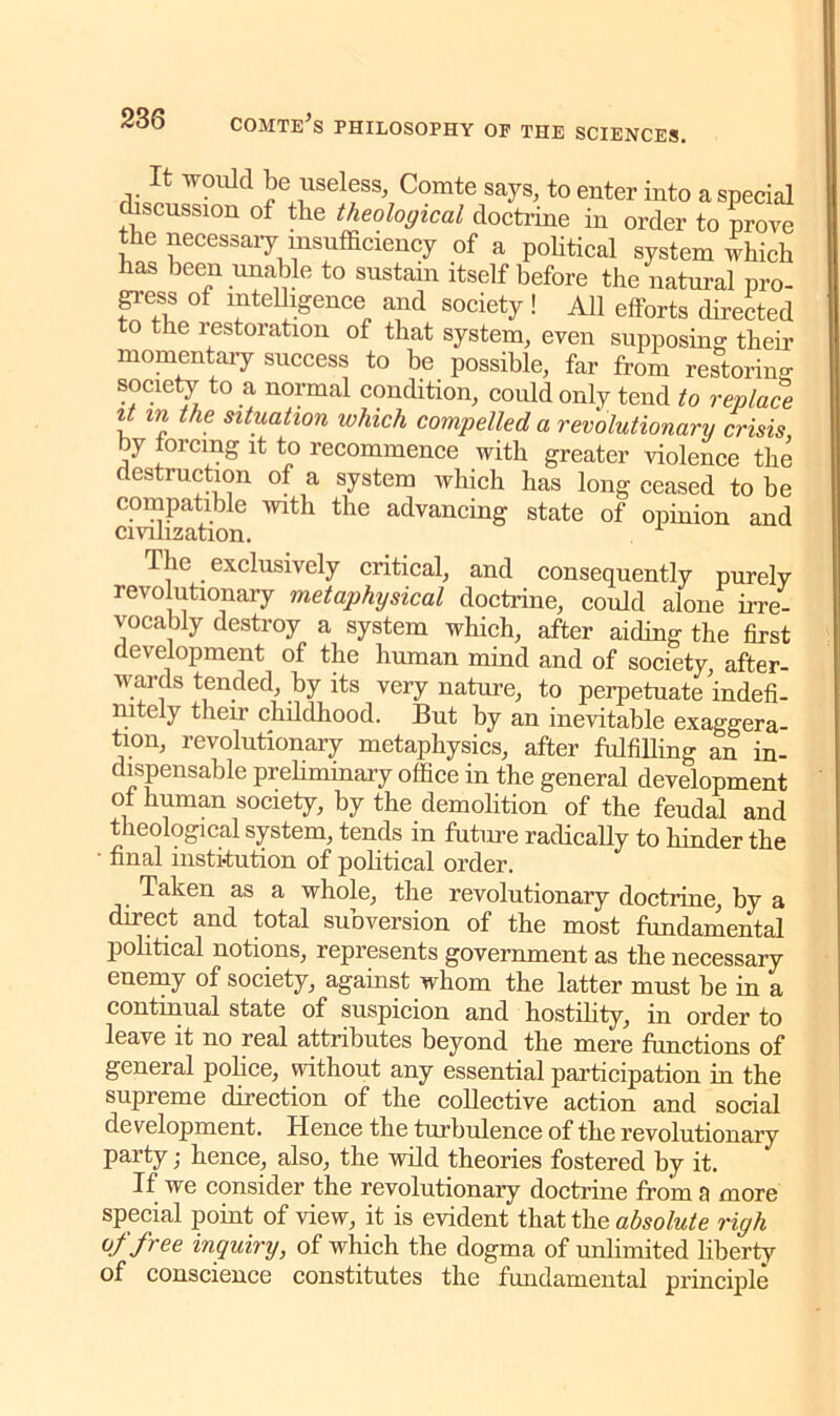 It would be useless Comte says, to enter into a special discussion of the theological doctrine in order to prove the necessary insufficiency of a political system which has been unable to sustain itself before the natural pro- gress of intelligence and society! AH efforts directed to the restoration of that system, even supposing their momentary success to be possible, far from restoring society to a normal condition, could only tend to replace it in the situation which compelled a revolutionary crisis by forcing it to recommence with greater violence the destruction of a system which has long ceased to be compatible with the advancing state of opinion and civilization. 1 lie exclusively critical, and consequently purely revolutionary metaphysical doctrine, could alone irre- vocably destroy a system which, after aiding the first development of the human mind and of society, after- wards tended, by its very nature, to perpetuate indefi- nitely their childhood. But by an inevitable exaggera- tion, revolutionary metaphysics, after fulfilling an in- dispensable preliminary office in the general development of human society, by the demolition of the feudal and theological system, tends in future radically to hinder the ’ final institution of political order. Taken as a whole, the revolutionary doctrine, by a direct and total subversion of the most fundamental political notions, represents government as tlie necessary enemy of society, against whom the latter must be in a continual state of suspicion and hostility, in order to leave it no real attributes beyond the mere functions of general police, without any essential participation in the supreme direction of the collective action and social development. Hence the turbulence of the revolutionary party; hence, also, the wild theories fostered by it. If we consider the revolutionary doctrine from a more special point of view, it is evident that the absolute righ of free inquiry, of which the dogma of unlimited liberty of conscience constitutes the fundamental principle