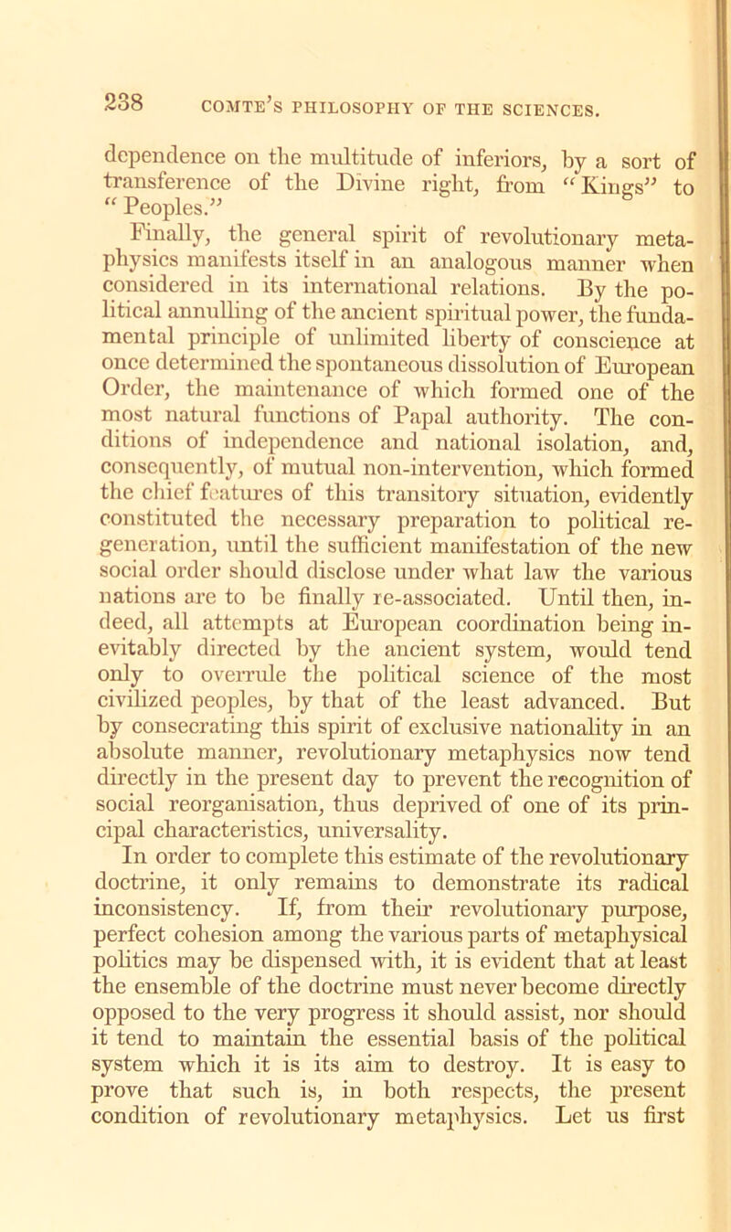 dependence on tlie multitude of inferiors, by a sort of transference of tlie Divine right, from “Kings” to “ Peoples.” Finally, the general spirit of revolutionary meta- physics manifests itself in an analogous manner when considered in its international relations. By the po- litical annulling of the ancient spiritual power, the funda- mental principle of imlimited liberty of conscience at once determined the spontaneous dissolution of European Order, the maintenance of which formed one of the most natural functions of Papal authority. The con- ditions of independence and national isolation, and, consequently, of mutual non-intervention, which formed the chief futures of this transitory situation, evidently constituted the necessary preparation to political re- generation, until the sufficient manifestation of the new social order should disclose under what law the various nations are to be finally re-associated. Until then, in- deed, all attempts at European coordination being in- evitably directed by the ancient system, would tend only to overrule the political science of the most civilized peoples, by that of the least advanced. But by consecrating this spirit of exclusive nationality in an absolute manner, revolutionary metaphysics now tend directly in the present day to prevent the recognition of social reorganisation, thus deprived of one of its prin- cipal characteristics, universality. In order to complete this estimate of the revolutionary doctrine, it only remains to demonstrate its radical inconsistency. If, from their revolutionary purpose, perfect cohesion among the various parts of metaphysical politics may be dispensed with, it is evident that at least the ensemble of the doctrine must never become directly opposed to the very progress it should assist, nor should it tend to maintain the essential basis of the political system which it is its aim to destroy. It is easy to prove that such is, in both respects, the present condition of revolutionary metaphysics. Let us first