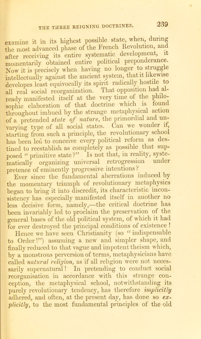 examine it in its highest possible state, when, during the most advanced phase of the French Revolution, and after receiving its entire systematic development, it momentarily obtained entire political preponderance. Now it is precisely when having no longer to strugg e intellectually against the ancient system, that it likewise developes least equivocally its spirit radically hostile to all real social reorganization. That opposition had. al- ready manifested itself at the very time of the philo- sophic elaboration of that doctrine which is found throughout imbued by the strange metaphysical action of a pretended state of nature, the primordial and un- varying type of all social states. Can we wonder if, starting from such a principle, the revolutionary school has been led to conceive every political reform as des- tined to reestablish as completely as possible that sup- posed “ primitive state?” Is not that, in reality, syste- matically organizing universal retrogression under pretence of eminently progressive intentions ? Ever since the fundamental aberrations induced by the momentary triumph of revolutionary metaphysics began to bring it into discredit, its characteristic incon- sistency has especially manifested itself in another no less decisive form, namely,—the critical doctrine has been invariably led to proclaim the preservation of the general bases of the old political system, of which it had for ever destroyed the principal conditions of existence ! Hence we have seen Christianity (so “ indispensable to Order!”) assuming a new and simpler shape, and finally reduced to that vague and impotent theism which, by a monstrous perversion of terms, metaphysicians have called natural religion, as if all religion were not neces- sarily supernatural! In pretending to conduct social reorganisation in accordance with this strange con- ception, the metaphysical school, notwithstanding its purely revolutionary tendency, has therefore implicitly adhered, and often, at the present day, has done so ex- plicitly, to the most fundamental principles of the old