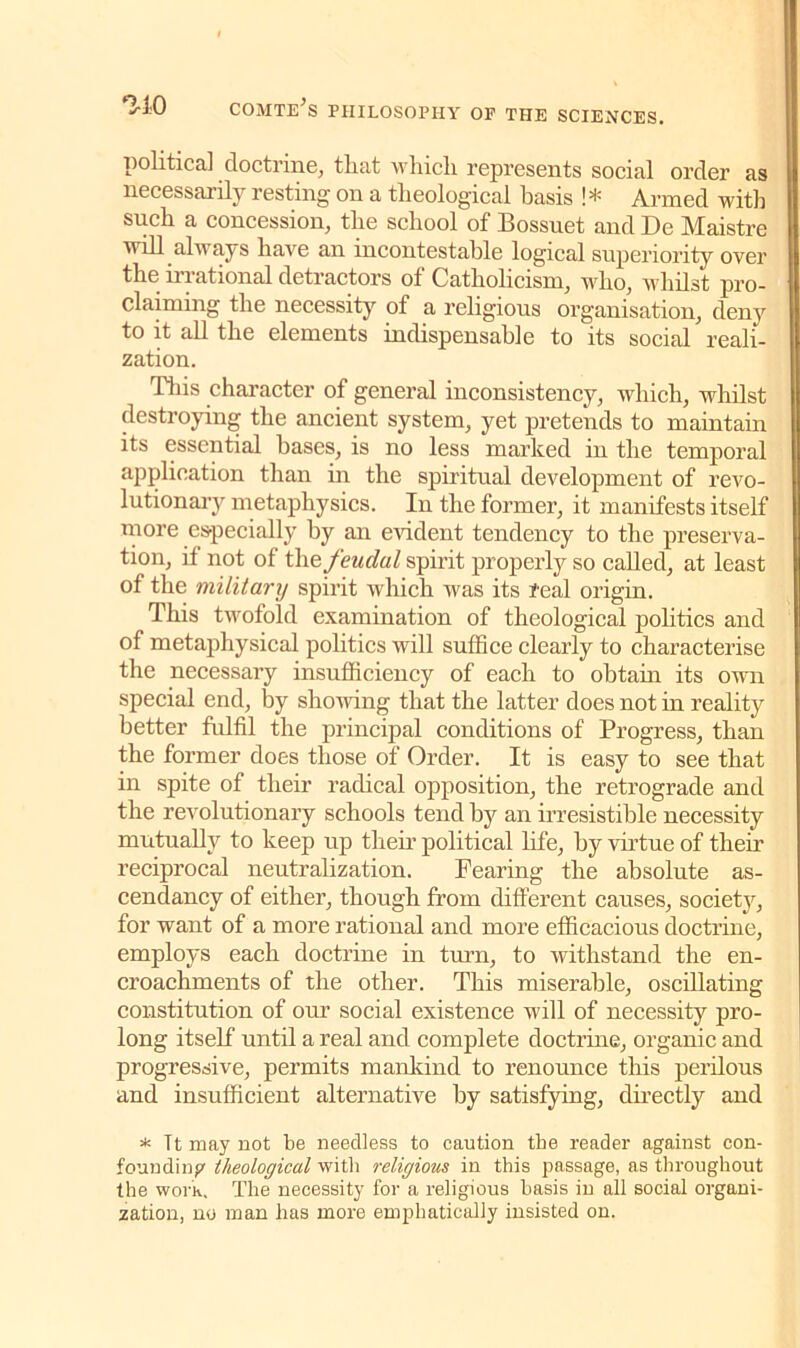 political doctrine, that which represents social order as necessarily resting on a theological basis !* Armed with such a concession, the school of Bossuet and De Maistre will always have an incontestable logical superiority over the irrational detractors of Catholicism, who, whilst pro- claiming the necessity of a religious organisation, deny to it all the elements indispensable to its social reali- zation. This character of general inconsistency, which, whilst destroying the ancient system, yet pretends to maintain its essential bases, is no less marked in the temporal application than in the spiritual development of revo- lutionary metaphysics. In the former, it manifests itself more especially by an evident tendency to the preserva- tion, if not of the feudal spirit properly so called, at least of the military spirit which was its real origin. This twofold examination of theological politics and of metaphysical politics will suffice clearly to characterise the necessary insufficiency of each to obtain its own special end, by showing that the latter does not in reality better fulfil the principal conditions of Progress, than the former does those of Order. It is easy to see that in spite of their radical opposition, the retrograde and the revolutionary schools tend by an irresistible necessity mutually to keep up tlieir political life, by virtue of their reciprocal neutralization. Fearing the absolute as- cendancy of either, though from different causes, society, for want of a more rational and more efficacious doctrine, employs each doctrine in ton, to withstand the en- croachments of the other. This miserable, oscillating constitution of our social existence will of necessity pro- long itself until a real and complete doctrine, organic and progressive, permits mankind to renounce this perilous and insufficient alternative by satisfying, directly and * Tt may not be needless to caution the reader against con- founding theological with religious in this passage, as throughout the worh. The necessity for a religious basis in all social organi- zation, no man has more emphatically insisted on.