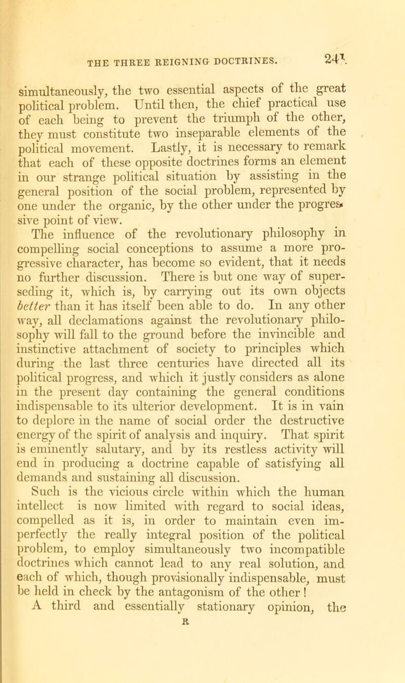 simultaneously, tlie two essential aspects of tlie great political problem. Until then, the chief practical use of each being to prevent the triumph of the other, they must constitute two inseparable elements of the political movement. Lastly, it is necessary to remark that each of these opposite doctrines forms an element in our strange political situation by assisting in the general position of the social problem, represented by one under the organic, by the other under the progress sive point of view. The influence of the revolutionary philosophy in compelling social conceptions to assume a more pro- gressive character, has become so evident, that it needs no further discussion. There is but one way of super- seding it, ■which is, by carrying out its own objects better than it has itself been able to do. In any other way, all declamations against the revolutionary philo- sophy will fall to the ground before the invincible and instinctive attachment of society to principles which during the last three centuries have directed all its political progress, and which it justly considers as alone in the present day containing the general conditions indispensable to its ulterior development. It is in vain to deplore in the name of social order the destructive energy of the spirit of analysis and inquiry. That spirit is eminently salutary, and by its restless activity will end in producing a doctrine capable of satisfying all demands and sustaining all discussion. Such is the vicious circle within which the human intellect is now limited with regard to social ideas, compelled as it is, in order to maintain even im- perfectly the really integral position of the political problem, to employ simultaneously two incompatible doctrines which cannot lead to any real solution, and each of which, though provisionally indispensable, must be held in check by the antagonism of the other ! A third and essentially stationary opinion, the R