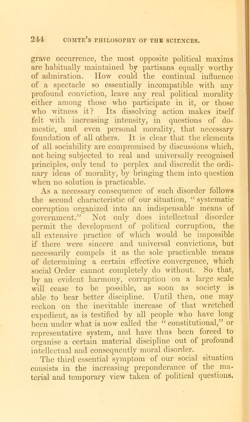 grave occurrence, the most opposite political maxims are habitually maintained by partisans equally worthy of admiration. How could the continual influence of a spectacle so essentially incompatible with any profound conviction, leave any real political morality either among those who participate in it, or those who witness it? Its dissolving action makes itself felt with increasing intensity, in questions of do- mestic, and even personal morality, that necessary foundation of all others. It is clear that the elements of all sociability are compromised by discussions which, not being subjected to real and universally recognised principles, only tend to perplex and discredit the ordi- nary ideas of morality, by bringing them into question when no solution is practicable. As a necessary consequence of such disorder follows the second characteristic of our situation, “ systematic corruption organized into an indispensable means of government.” Not only does intellectual disorder- permit the development of political corruption, the all extensive practice of which would he impossible if there were sincere and universal convictions, but necessarily compels it as the sole practicable means of determining a certain effective convergence, which social Order cannot completely do without. So that, by an evident harmony, corruption on a large scale will cease to be possible, as soon as society is able to hear better discipline. Until then, one may reckon on the inevitable increase of that wretched expedient, as is testified by all people who have long been under what is now called the “ constitutional,” or representative system, and have thus been forced to organise a certain material discipline out of profound intellectual and consequently moral disorder. The third essential symptom of our social situation consists in the increasing preponderance of the ma- terial and temporary view taken of political questions.