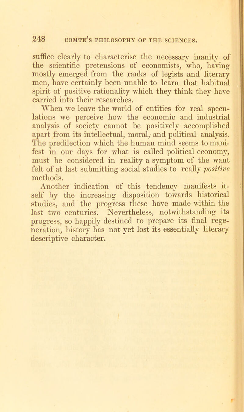 suffice clearly to characterise the necessary inanity of the scientific pretensions of economists, who, having mostly emerged from the ranks of legists and literary men, have certainly been unable to learn that habitual spirit of positive rationality which they think they have carried into their researches. When we leave the world of entities for real specu- lations we perceive how the economic and industrial analysis of society cannot he positively accomplished apart from its intellectual, moral, and political analysis. The predilection which the human mind seems to mani- fest in our days for what is called political economy, must he considered in reality a symptom of the want felt of at last submitting social studies to really positive methods. Another indication of this tendency manifests it- self by the increasing disposition towards historical studies, and the progress these have made within the last two centuries. Nevertheless, notwithstanding its progress, so happily destined to prepare its final rege- neration, history has not yet lost its essentially literary descriptive character.