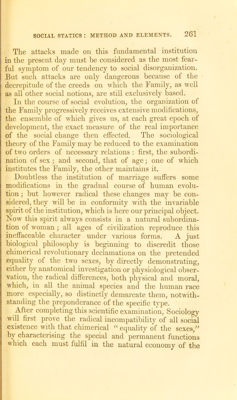 The attacks Diacle on this fundamental institution in the present day must be considered as the most fear- ful symptom of our tendency to social disorganization. But such attacks are only dangerous because of the decrepitude of the creeds on which the Family, as well as all other social notions, are still exclusively based. In the course of social evolution, the organization of the Family progressively receives extensive modifications, the ensemble of which gives us, at each great epoch of development, the exact measure of the real importance of the social change then effected. The sociological theory of the Family may be reduced to the examination of two orders of necessary relations : first, the subordi- nation of sex; and second, that of age; one of which institutes the Family, the other maintains it. Doubtless the institution of marriage suffers some modifications in the gradual course of human evolu- tion ; but however radical these changes may be con- sidered, they will be in conformity with the invariable spirit of the institution, which is here our principal object. Now this spirit always consists in a natural subordina- tion of woman; ail ages of civilization reproduce this ineffaceable character under various forms. A just biological philosophy is beginning to discredit those chimerical revolutionary declamations on the pretended equality of the two sexes, by directly demonstrating, either by anatomical investigation or physiological obser- vation, the radical differences, both physical and moral, which, in all the animal species and the human race more especially, so distinctly demarcate them, notwith- standing the preponderance of the specific type. After completing this scientific examination, Sociology will first prove the radical incompatibility of all social existence with that chimerical “ equality of the sexes,” by characterising the special and permanent functions which each must fulfil in the natural economy of the