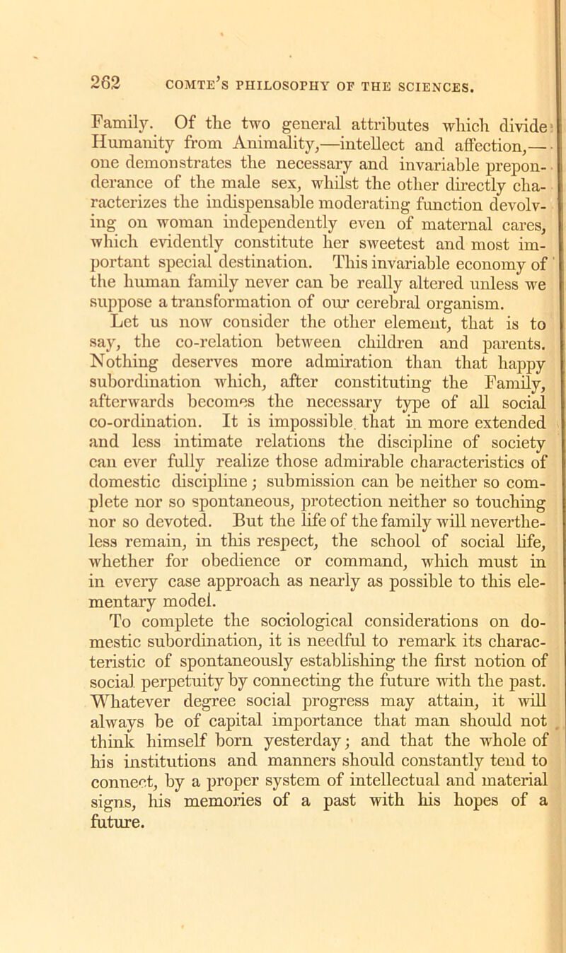Family. Of the two general attributes which divide Humanity from Animality,—intellect and affection,— one demonstrates the necessary and invariable prepon- derance of the male sex, whilst the other directly cha- racterizes the indispensable moderating function devolv- ing on woman independently even of maternal cares, which evidently constitute her sweetest and most im- portant special destination. This invariable economy of the human family never can be really altered unless we suppose a transformation of our cerebral organism. Let us now consider the other element, that is to say, the co-relation between children and parents. Nothing deserves more admiration than that happy subordination which, after constituting the Family, afterwards becomes the necessary type of all social co-ordination. It is impossible, that in more extended and less intimate relations the discipline of society can ever fully realize those admirable characteristics of domestic discipline; submission can he neither so com- plete nor so spontaneous, protection neither so touching nor so devoted. But the life of the family will neverthe- less remain, in this respect, the school of social hfe, whether for obedience or command, which must in in every case approach as nearly as possible to this ele- mentary model. To complete the sociological considerations on do- mestic subordination, it is needful to remark its charac- teristic of spontaneously establishing the first notion of social perpetuity by connecting the future with the past. Whatever degree social progress may attain, it will always be of capital importance that man should not think himself horn yesterday; and that the whole of his institutions and manners should constantly tend to connect, by a proper system of intellectual and material signs, his memories of a past with his hopes of a future.