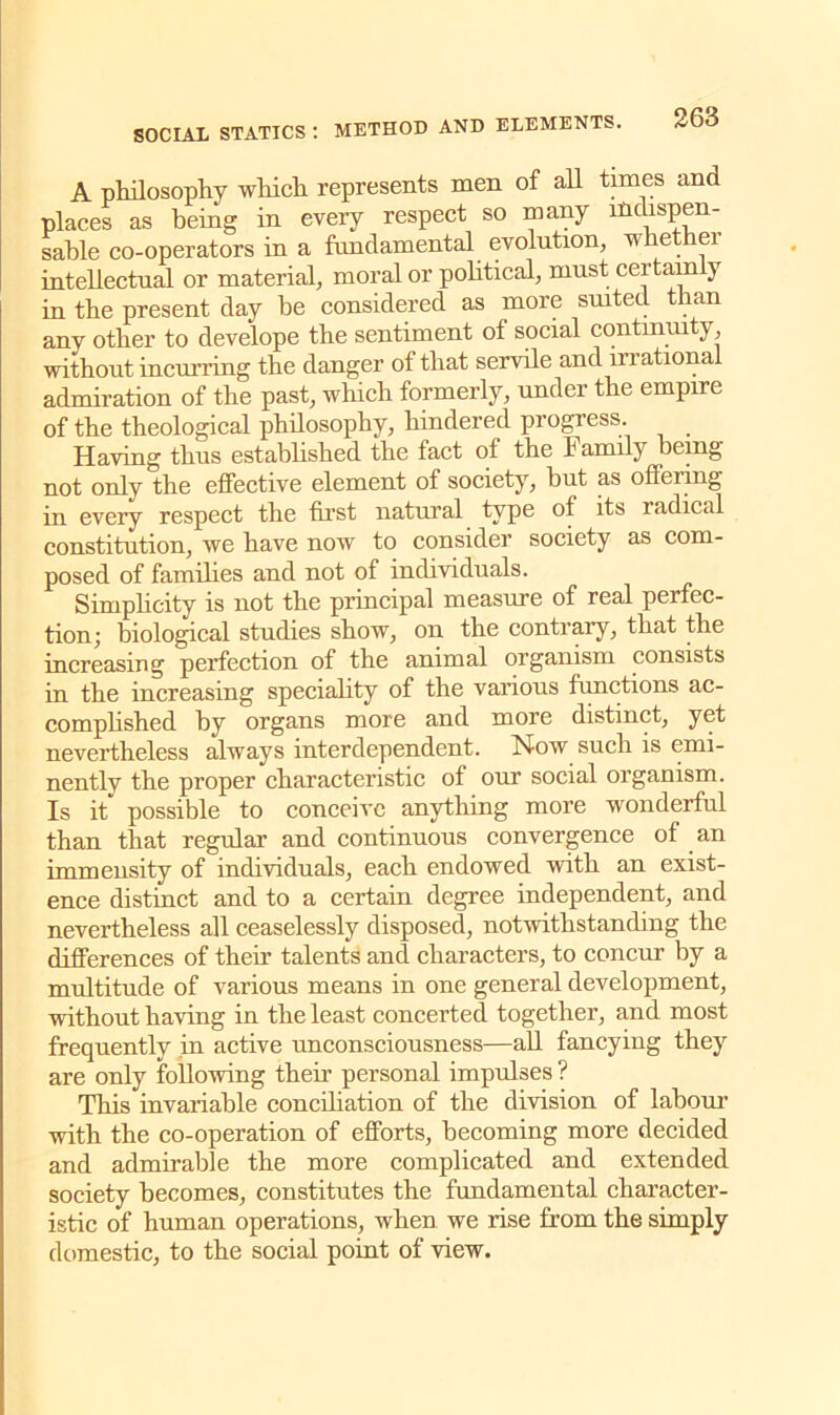 A philosophy which represents men of all times and places as being in every respect so many in“spen- sable co-operators in a fundamental evolution, whether intellectual or material, moral or political, must cei tain ) in the present day be considered as more suited than any other to develope the sentiment of social continuity, without incurring the danger of that servile and irrationa admiration of the past, which formerly, under the empire of the theological philosophy, hindered progress. _ Having thus established the fact of the Family being not only the effective element of society, but as offering in every respect the first natural type of its radical constitution, we have now to consider society as com- posed of families and not of individuals. Simplicity is not the principal measure of real perfec- tion; biological studies show, on the contrary, that the increasing perfection of the animal organism consists in the increasing speciality of the various functions ac- complished by organs more and more distinct, yet nevertheless always interdependent. Now such is emi- nently the proper characteristic of our social organism. Is it possible to conceive anything more wonderful than that regular and continuous convergence of an immensity of individuals, each endowed with an exist- ence distinct and to a certain degree independent, and nevertheless all ceaselessly disposed, notwithstanding the differences of their talents and characters, to concur by a multitude of various means in one general development, without having in the least concerted together, and most frequently in active unconsciousness—all fancying they are only following their personal impulses ? This invariable conciliation of the division of labour with the co-operation of efforts, becoming more decided and admirable the more complicated and extended society becomes, constitutes the fundamental character- istic of human operations, when we rise from the simply domestic, to the social point of view.