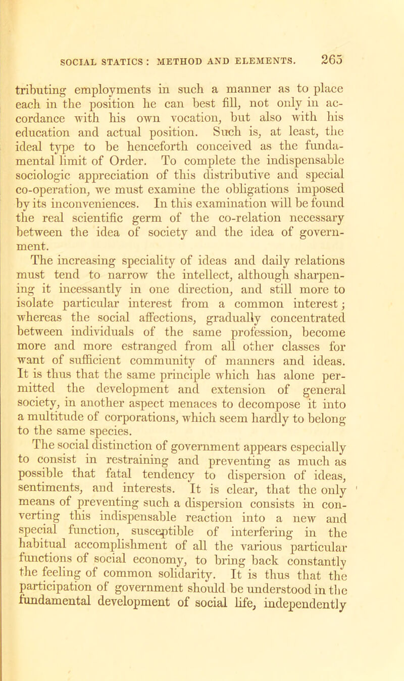 tributing employments in such a manner as to place each in the position he can best fill, not only in ac- cordance with his own vocation, but also with his education and actual position. Such is, at least, the ideal type to be henceforth conceived as the funda- mental limit of Order. To complete the indispensable sociologic appreciation of this distributive and special co-operation, we must examine the obligations imposed by its inconveniences. In this examination will be found the real scientific germ of the co-relation necessary between the idea of society and the idea of govern- ment. The increasing speciality of ideas and daily relations must tend to narrow the intellect, although sharpen- ing it incessantly in one direction, and still more to isolate particular interest from a common interest; whereas the social affections, gradually concentrated between individuals of the same profession, become more and more estranged from all other classes for want of sufficient community of manners and ideas. It is thus that the same principle which has alone per- mitted the development and extension of general society, in another aspect menaces to decompose it into a multitude of corporations, which seem hardly to belong to the same species. The social distinction of government appears especially to consist in restraining and preventing as much as possible that fatal tendency to dispersion of ideas, sentiments, and interests. It is clear, that the only means of preventing such a dispersion consists in con- verting this indispensable reaction into a new and special function, susceptible of interfering in the habitual accomplishment of all the various particular functions of social economy, to bring back constantly the feeling of common solidarity. It is thus that the participation of government shordd be understood in the fundamental development of social life, independently