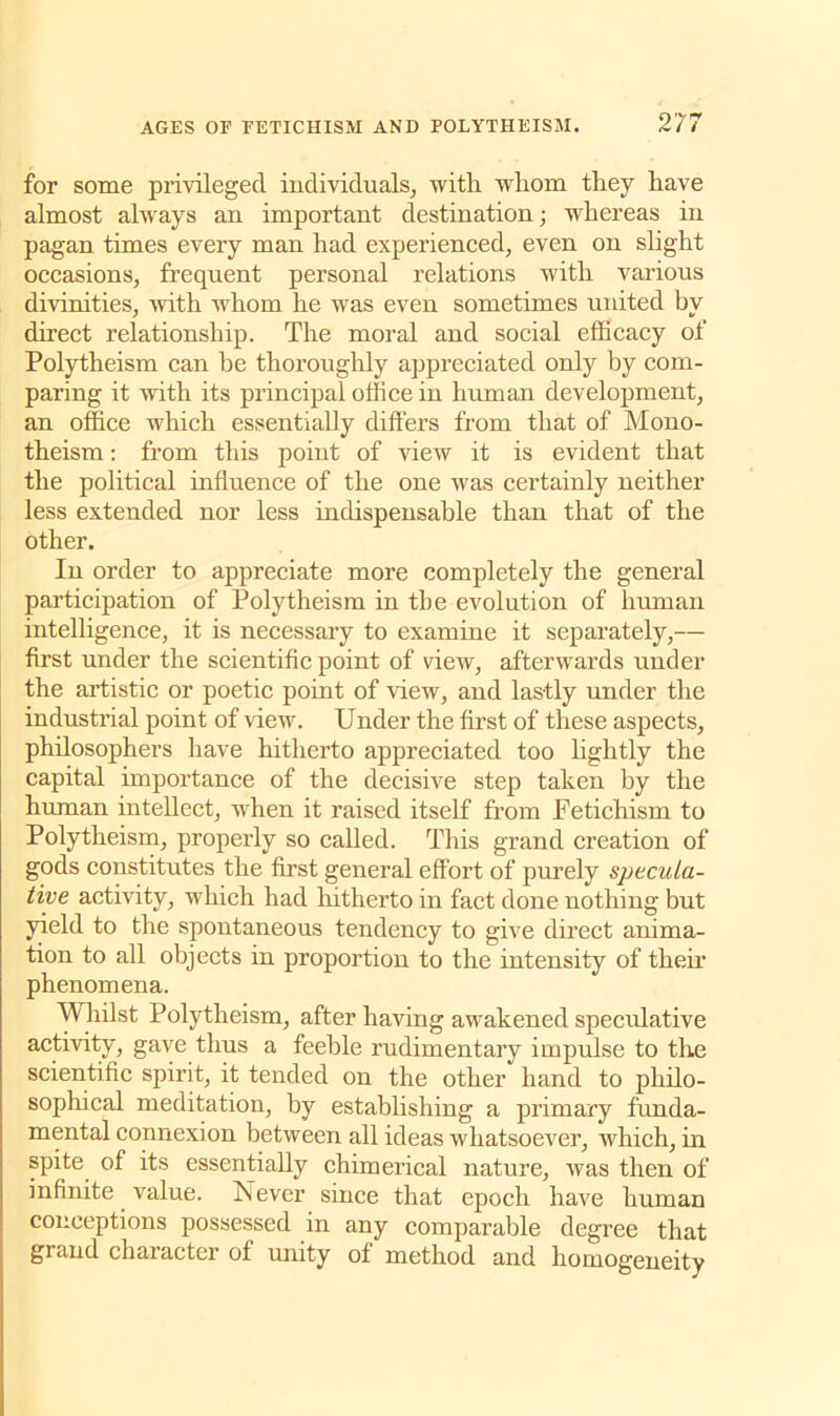 for some privileged individuals, with whom they have almost always an important destination; whereas in pagan times every man had experienced, even on slight occasions, frequent personal relations with various divinities, with whom he was even sometimes united by direct relationship. The moral and social efficacy of Polytheism can he thoroughly appreciated only by com- paring it with its principal office in human development, an office which essentially differs from that of Mono- theism : from this point of view it is evident that the political influence of the one was certainly neither less extended nor less indispensable than that of the other. In order to appreciate more completely the general participation of Polytheism in tbe evolution of human intelligence, it is necessary to examine it separately,— first under the scientific point of view, afterwards under the artistic or poetic point of new, and lastly under the industrial point of view. Under the first of these aspects, philosophers have hitherto appreciated too lightly the capital importance of the decisive step taken by the human intellect, when it raised itself from Petichism to Polytheism, properly so called. This grand creation of gods constitutes the first general effort of purely specula- tive activity, which had hitherto in fact done nothing but yield to the spontaneous tendency to give direct anima- tion to all objects in proportion to the intensity of their phenomena. Whilst Polytheism, after having awakened speculative activity, gave thus a feeble rudimentary impulse to the scientific spirit, it tended on the other hand to philo- sophical meditation, hy establishing a primary funda- mental connexion between all ideas whatsoever, which, in spite of its essentially chimerical nature, was then of infinite value. frJ ever since that epoch have human conceptions possessed in any compai’able degree that grand character of unity of method and homogeneity