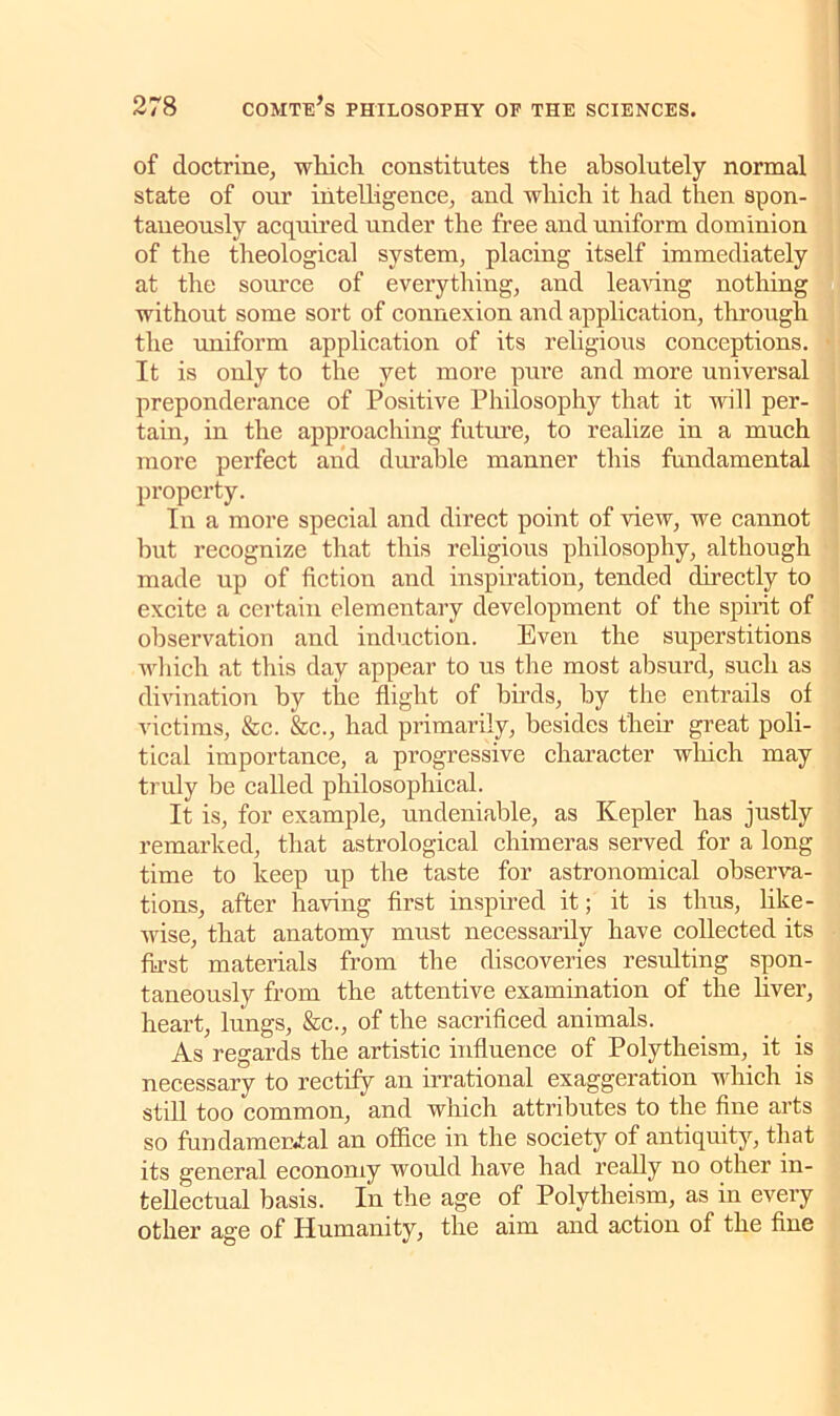 of doctrine, which constitutes the absolutely normal state of our intelligence, and which it had then spon- taneously acquired under the free and uniform dominion of the theological system, placing itself immediately at the source of everything, and leaving nothing without some sort of connexion and application, through the uniform application of its religious conceptions. It is only to the yet more pure and more universal preponderance of Positive Philosophy that it will per- tain, in the approaching future, to realize in a much more perfect and durable manner this fundamental property. In a more special and direct point of view, we cannot but recognize that this religious philosophy, although made up of fiction and inspiration, tended directly to excite a certain elementary development of the spirit of observation and induction. Even the superstitions which at this day appear to us the most absurd, such as divination by the flight of birds, by the entrails of victims, &c. &c., had primarily, besides their great poli- tical importance, a progressive character which may truly lie called philosophical. It is, for example, undeniable, as Kepler has justly remarked, that astrological chimeras served for a long time to keep up the taste for astronomical observa- tions, after having first inspired it; it is thus, like- wise, that anatomy must necessarily have collected its first materials from the discoveries resulting spon- taneously from the attentive examination of the liver, heart, lungs, &c., of the sacrificed animals. As regards the artistic influence of Polytheism, it is necessary to rectify an irrational exaggeration which is still too common, and which attributes to the fine arts so fundamental an office in the society of antiquity, that its general economy would have had really no other in- tellectual basis. In the age of Polytheism, as in every other age of Humanity, the aim and action of the fine