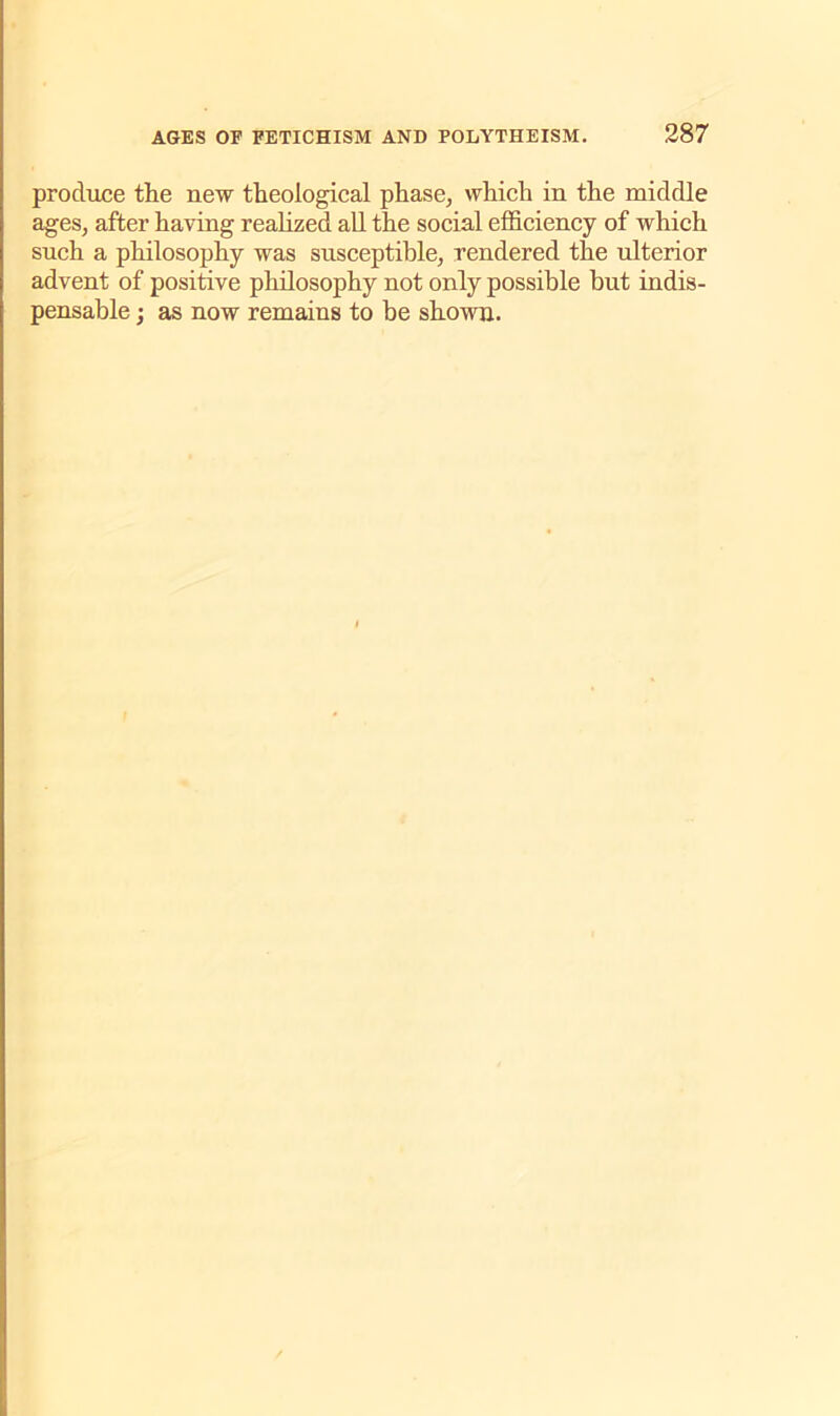 produce the new theological phase, which in the middle ages, after having realized all the social efficiency of which such a philosophy was susceptible, rendered the ulterior advent of positive philosophy not only possible but indis- pensable ; as now remains to be shown.