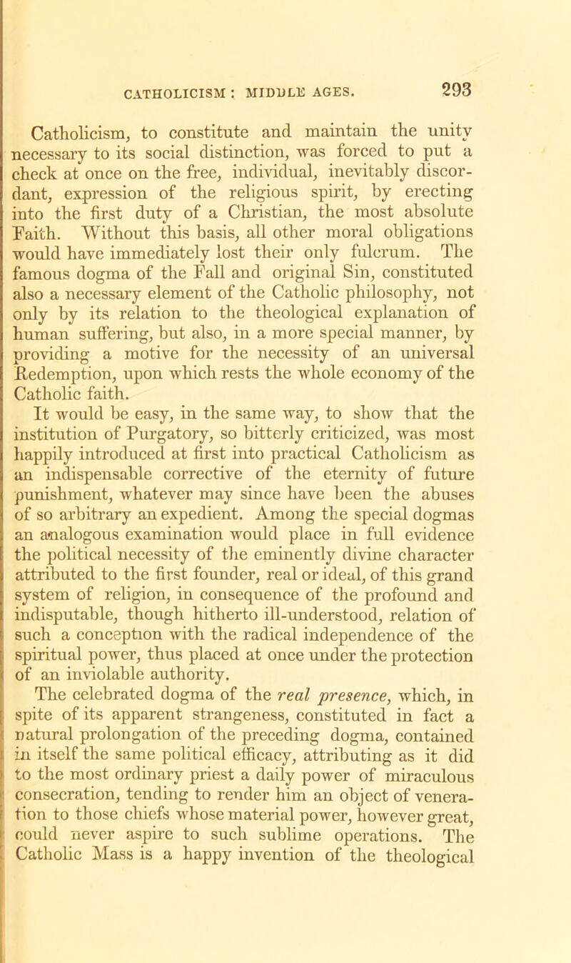 Catholicism, to constitute and maintain the unity necessary to its social distinction, was forced to put a check at once on the free, individual, inevitably discor- dant, expression of the religious spirit, by erecting into the first duty of a Christian, the most absolute Faith. Without this basis, all other moral obligations would have immediately lost their only fulcrum. The famous dogma of the Fall and original Sin, constituted also a necessary element of the Catholic philosophy, not only by its relation to the theological explanation of human suffering, but also, in a more special manner, by providing a motive for the necessity of an universal Redemption, upon which rests the whole economy of the Catholic faith. It would be easy, in the same way, to show that the institution of Purgatory, so bitterly criticized, was most happily introduced at first into practical Catholicism as an indispensable corrective of the eternity of future punishment, whatever may since have been the abuses of so arbitrary an expedient. Among the special dogmas an analogous examination would place in full evidence the political necessity of the eminently divine character attributed to the first founder, real or ideal, of this grand system of religion, in consequence of the profound and indisputable, though hitherto ill-understood, relation of such a conception with the radical independence of the spiritual power, thus placed at once under the protection of an inviolable authority. The celebrated dogma of the real presence, which, in spite of its apparent strangeness, constituted in fact a natural prolongation of the preceding dogma, contained in itself the same political efficacy, attributing as it did to the most ordinary priest a daily power of miraculous consecration, tending to render him an object of venera- tion to those chiefs whose material power, however great, could never aspire to such sublime operations. The Catholic Mass is a happy invention of the theological