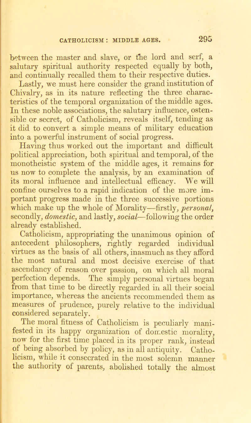 between the master and slave, or the lord and serf, a salutary spiritual authority respected equally by both, and continually recalled them to their respective duties. Lastly, we must here consider the grand institution of Chivalry, as in its nature reflecting the three charac- teristics of the temporal organization of the middle ages. In these noble associations, the salutary influence, osten- sible or secret, of Catholicism, reveals itself, tending as it did to convert a simple means of military education into a powerful instrument of social progress. Having thus worked out the important and difficult political appreciation, both spiritual and temporal, of the monotheistic system of the middle ages, it remains for us now to complete the analysis, by an examination of its moral influence and intellectual efficacy. We will confine ourselves to a rapid indication of the more im- portant progress made in the three successive portions which make up the whole of Morahty—firstly, personal, secondly, domestic, and lastly, social—following the order already established. Catholicism, appropriating the unanimous opinion of antecedent philosophers, rightly regarded individual virtues as the basis of all others, inasmuch as they afford the most natural and most decisive exercise of that ascendancy of reason over passion, on which all moral perfection depends. The simply personal virtues began from that time to be directly regarded in all their social importance, whereas the ancients recommended them as measures of prudence, purely relative to the individual considered separately. The moral fitness of Catholicism is peculiarly mani- fested in its happy organization of domestic morality, now for the first time placed in its proper rank, instead of being absorbed by policy, as in all antiquity. Catho- licism, while it consecrated in the most solemn manner the authority of parents, abolished totally the almost