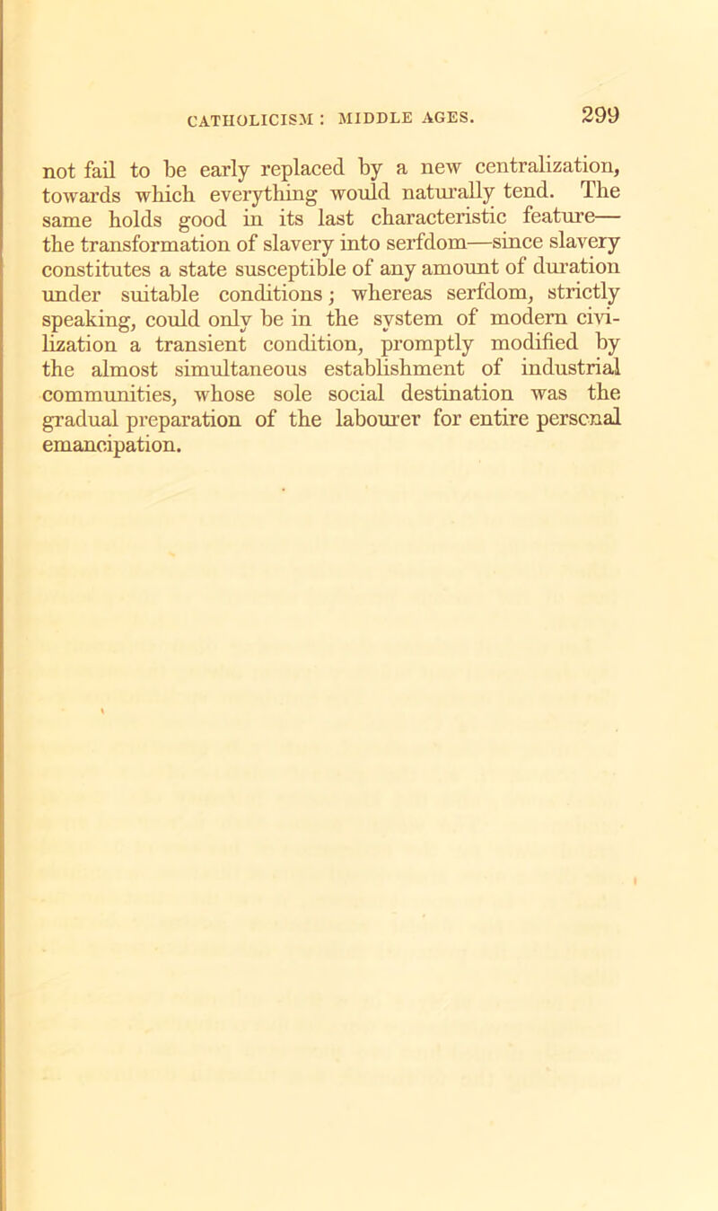 not fail to be early replaced by a new centralization, towards which everything would naturally tend. The same holds good in its last characteristic feature— the transformation of slavery into serfdom—since slavery constitutes a state susceptible of any amount of duration under suitable conditions; whereas serfdom, strictly speaking, could only be in the system of modern civi- lization a transient condition, promptly modified by the almost simultaneous establishment of industrial communities, whose sole social destination was the gradual preparation of the labourer for entire personal emancipation.