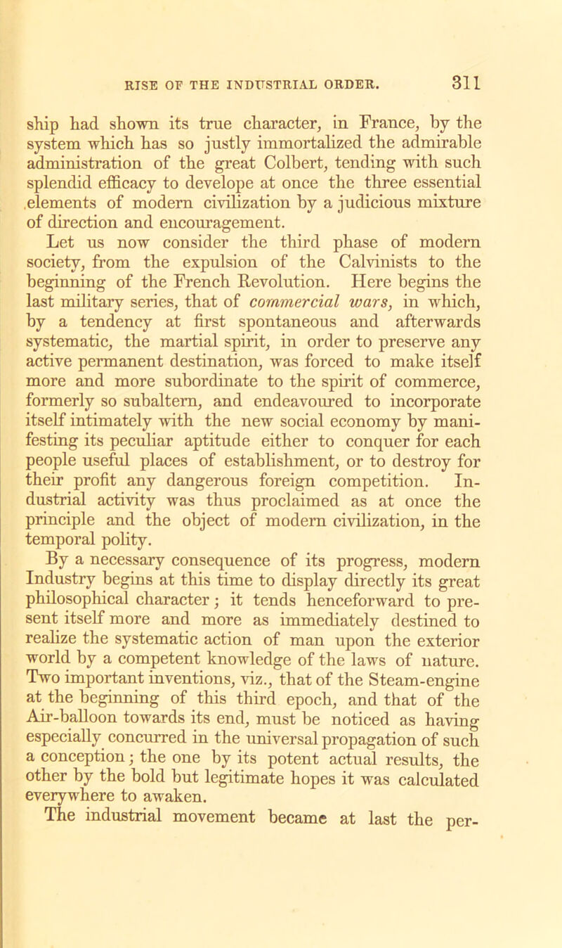 ship had shown its true character, in France, by the system which has so justly immortalized the admirable administration of the great Colbert, tending with such splendid efficacy to develope at once the three essential .elements of modern civilization by a judicious mixture of direction and encouragement. Let us now consider the third phase of modern society, from the expulsion of the Calvinists to the beginning of the French Revolution. Here begins the last military series, that of commercial wars, in which, by a tendency at first spontaneous and afterwards systematic, the martial spirit, in order to preserve any active permanent destination, was forced to make itself more and more subordinate to the spirit of commerce, formerly so subaltern, and endeavoured to incorporate itself intimately with the new social economy by mani- festing its peculiar aptitude either to conquer for each people useful places of establishment, or to destroy for their profit any dangerous foreign competition. In- dustrial activity was thus proclaimed as at once the principle and the object of modern civilization, in the temporal polity. By a necessary consequence of its progress, modern Industry begins at this time to display directly its great philosophical character •, it tends henceforward to pre- sent itself more and more as immediately destined to realize the systematic action of man upon the exterior world by a competent knowledge of the laws of nature. Two important inventions, viz., that of the Steam-engine at the beginning of this third epoch, and that of the Air-balloon towards its end, must be noticed as having especially concurred in the universal propagation of such a conception; the one by its potent actual results, the other by the bold but legitimate hopes it was calculated everywhere to awaken. The industrial movement became at last the per-