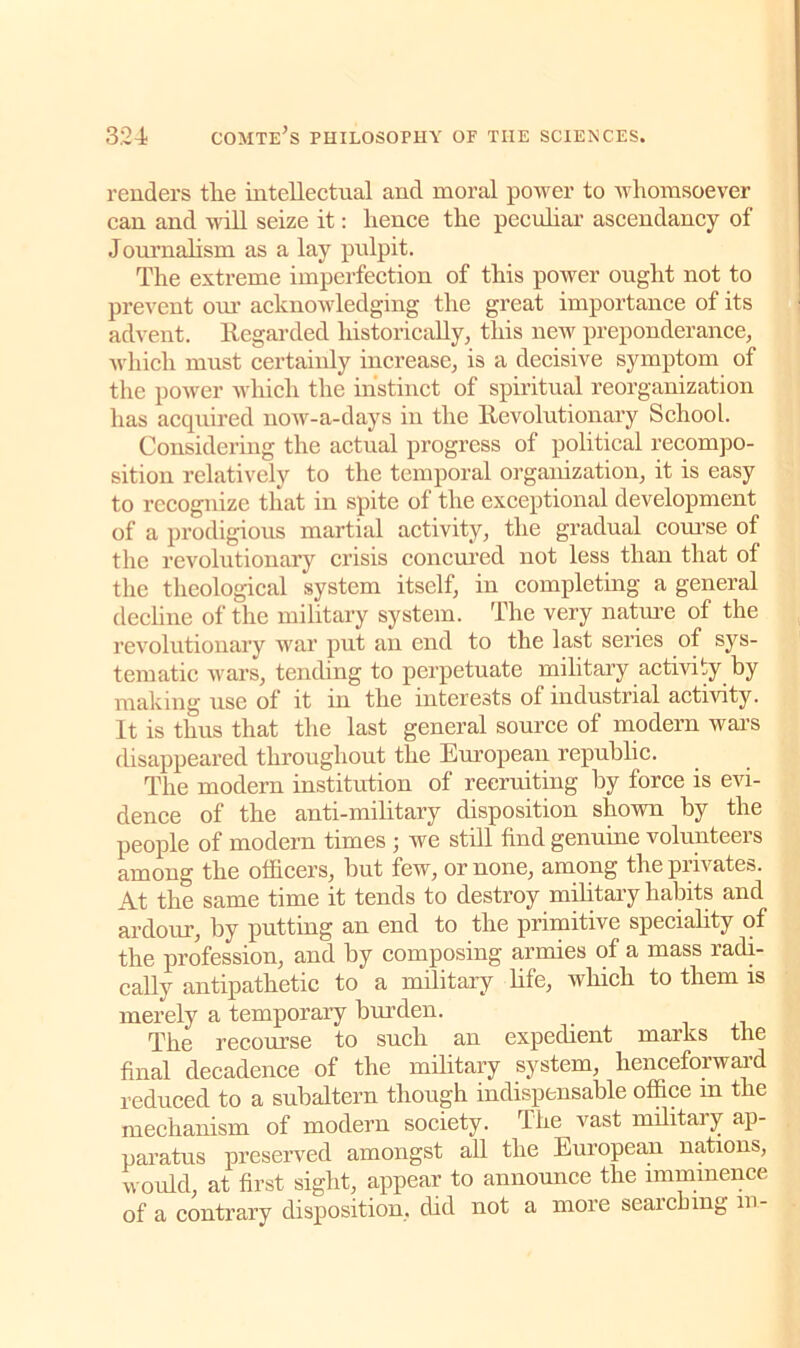 renders tlie intellectual and moral power to whomsoever can and will seize it: hence the peculiar ascendancy of Journalism as a lay pulpit. The extreme imperfection of this power ought not to prevent our acknowledging the great importance of its advent. Regarded historically, this new preponderance, which must certainly increase, is a decisive symptom of the power which the instinct of spiritual reorganization has acquired now-a-days in the Revolutionary School. Considering the actual progress of political recompo- sition relatively to the temporal organization, it is easy to recognize that in spite of the exceptional development of a prodigious martial activity, the gradual course of the revolutionary crisis concured not less than that of the theological system itself, in completing a general decline of the military system. The very nature of the revolutionary war put an end to the last series of sys- tematic wars, tending to perpetuate mihtary activity hy making use of it in the interests of industrial activity. It is thus that the last general source of modern wars disappeared throughout the European republic. The modern institution of recruiting by force is evi- dence of the anti-military disposition shown by the people of modern times ; we still find genuine volunteers among the officers, hut few, or none, among the privates. At the same time it tends to destroy mihtary habits and ardour, by putting an end to the primitive speciality of the profession, and hy composing armies of a mass radi- cally antipathetic to a military life, which to them is merely a temporary burden. The recourse to such an expedient marks the final decadence of the military system, henceforward reduced to a subaltern though indispensable office in the mechanism of modern society. The vast military ap- paratus preserved amongst all the European nations, would, at first sight, appear to announce the imminence of a contrary disposition, did not a more searching m-