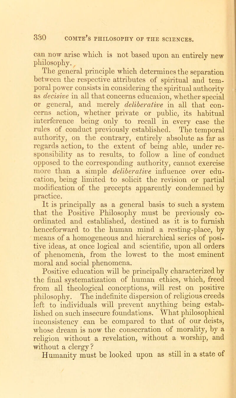 can now arise which is not based upon an entirely new philosophy. f The general principle which determines the separation between the respective attributes of spiritual and tem- poral power consists in considering the spiritual authority as decisive in all that concerns education, whether special or general, and merely deliberative in all that con- cerns action, whether private or public, its habitual interference being only to recall in every case the rules of conduct previously established. The temporal authority, on the contrary, entirely absolute as far as regards action, to the extent of being able, under re- sponsibility as to results, to follow a line of conduct opposed to the corresponding authority, cannot exercise more than a simple deliberative influence over edu- cation, being limited to solicit the revision or partial modification of the precepts apparently condemned by practice. It is principally as a general basis to such a system that the Positive Philosophy must be previously co- ordinated and established, destined as it is to furnish henceforward to the human mind a resting-place, by means of a homogeneous and hierarchical series of posi- tive ideas, at once logical and scientific, upon all orders of phenomena, from the lowest to the most eminent moral and social phenomena. Positive education will be principally characterized by the final systematization of human ethics, which, freed from all theological conceptions, will rest on positive philosophy. The indefinite dispersion of religious creeds left to individuals will prevent anything being estab- lished on such insecure foundations. What philosophical inconsistency can be compared to that of our deists, whose dream is now the consecration of morality, by a religion without a revelation, without a worship, and without a clergy ? Humanity must be looked upon as still in a state of